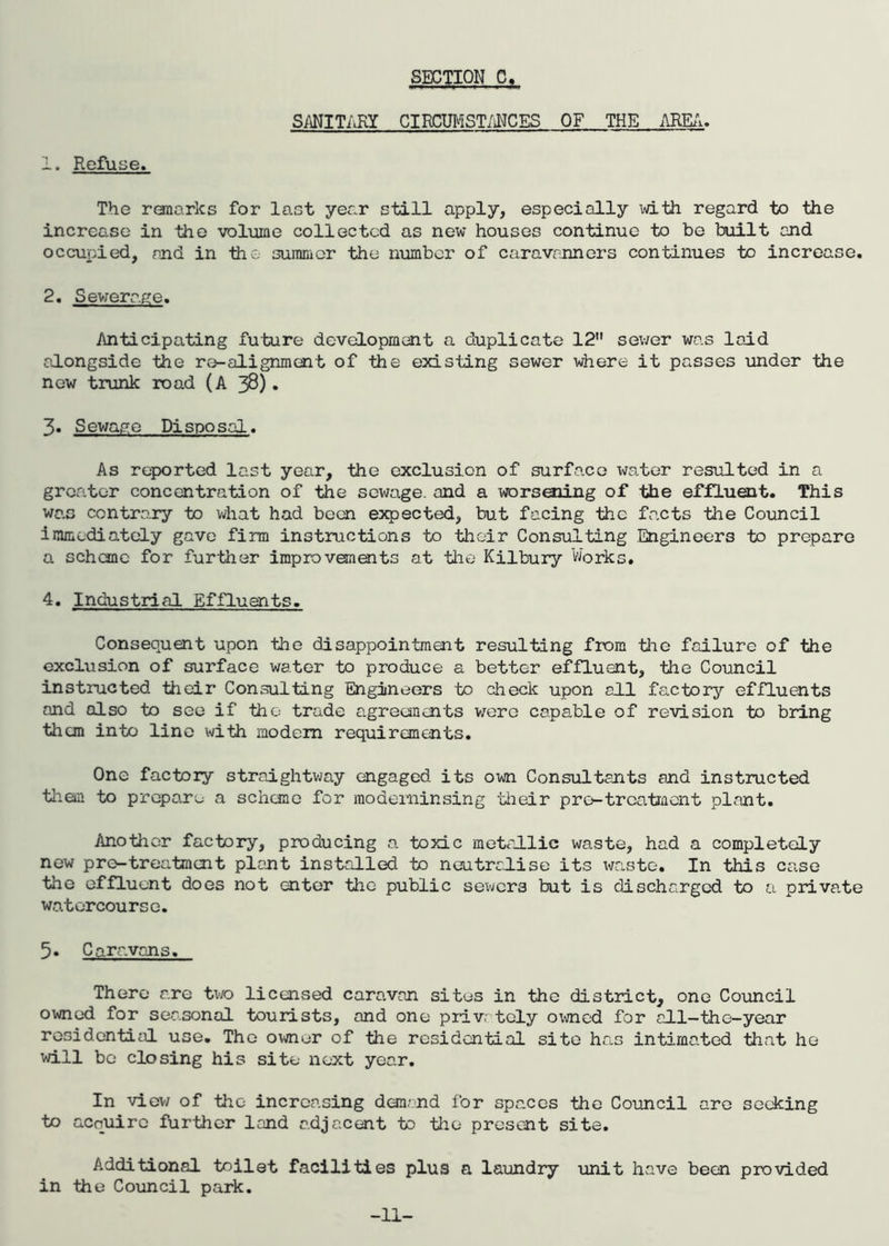1. Refuse. SANITARY CIRCUMSTANCES OF THE AREA. The renarks for last year still apply, especially with regard to the increase in the volume collected as new houses continue to be built and occupied, and in the summer the number of caravanners continues to increase. 2. Sewerage. Anticipating future development a duplicate 12 sewer was laid alongside the re-alignment of the existing sewer where it passes under the new trunk road (A 38). 3. S ewage Pi spo sal. As reported last year, the exclusion of surface water resulted in a greater concentration of the sewage, and a worsoiing of the effluent. This wa.s contrary to what had been expected, but facing the facts the Council immediately gave firm instructions to their Consulting Engineers to prepare a scheme for further improvements at the Kilbury Works. 4. Industrial Effluents. Consequent upon the disappointment resulting from the failure of the exclusion of surface water to produce a better effluent, the Council instructed their Consulting Engineers to check upon all factory effluents and olso to see if the trade agreements were capable of revision to bring them into line with modem requirements. One factory straightway engaged its own Consultants and instructed them to prepare a scheme for moderninsing their pro-treatment plant. Another factory, producing a toxic metallic waste, had a completely new pre-treatment plant installed to neutralise its waste. In this case the effluent does not enter the public sewers but is discharged to a private watercourse. 5. Caravans. There are two licensed caravan sites in the district, one Council owned for seasonal tourists, and one privr toly owned for all-the-year residential use. The owner of the residential site has intimated that he will be closing his site next year. In view of the increasing demand for spaces the Council are seeking to acquire further land adjacent to the present site. Additional toilet facilities plus a laundry unit have been provided in the Council park. -11-