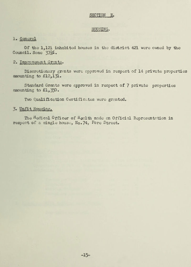 HOUSING. 1. General Of the 1,121 inhabited houses in the district 421 were owned by the Council. Some 37^ • 2. Improvement Grants. Discretionary grants were approved in respect of 14 private properties amounting to £12,131. Standard Grants were approved in respect of 7 private properties amounting to £1,350. Tv/o Qualification Certificates were granted. 3« Unfit Housing. The Medical Officer of HGalth made an Official Representation in respect of a single house. No.74* Fore Street. -15-