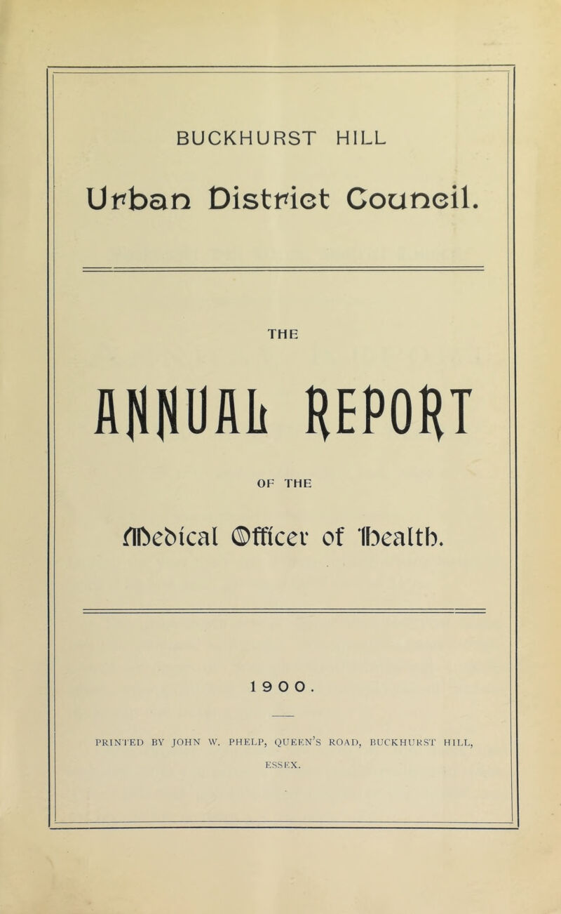 BUCKHURST HILL Urban District Council. THE AflHUAIi REPORT OF THE nn)ebical ©fficev of Ibealtb. 19 0 0. PRINTED BY JOHN W. PHELP, QUEKN’s ROAD, BUCRHUKST HILL, ESSEX.