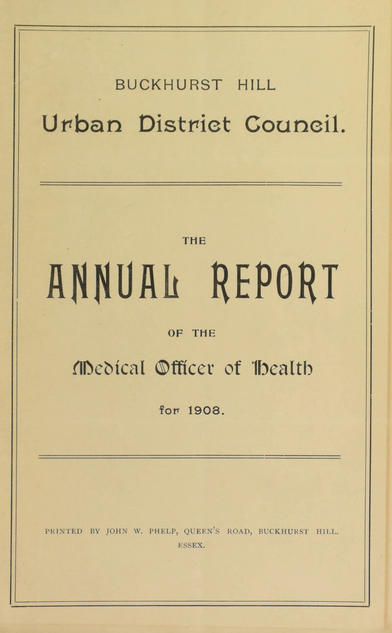 BUCKHURST HILL Urban District Council. THE AHNUAli REPORT OF THE nbebical ©fficev of Ibealtb for 1908. PRINTED BY JOHN W. PHELP, QUEEN’S ROAD, BUCKHURST HILL. ESSEX.