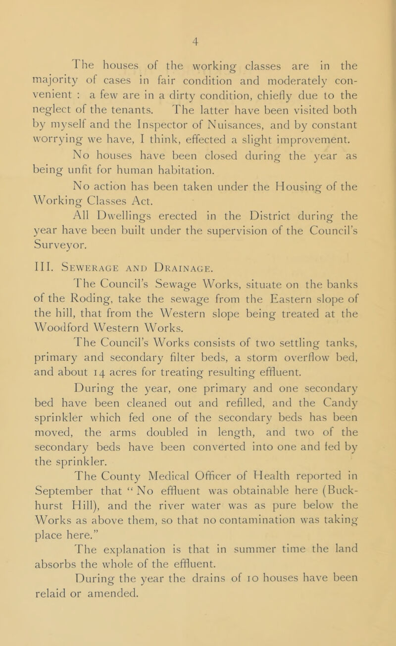 The houses of the workino- classes are in the O majority of cases in fair condition and moderately con- venient : a few are in a dirty condition, chielly due to the neglect of the tenants. The latter have been visited both by myself and the Inspector of Nuisances, and by constant worrying we have, I think, effected a slight improvement. No houses have been closed during the year as being unfit for human habitation. No action has been taken under the Mousing of the Working Cdasses Act. All Dwellings erected in the District during the o year have been built under the supervision of the Council’s Surveyor. MI. Sewerage and Drainage. 4 he Council’s Sewage Works, situate on the banks of the Roding, take the sewage from the Eastern slojje of the hill, that from the Western slope being treated at the Woodford Western Works. I'he Council’s Works consists of two settling tanks, primary and secondary filter beds, a storm overflow bed, and about 14 acres for treating resulting efifiuent. During the year, one primary and one secondary bed have been cleaned out and refilled, and the Candy sprinkler which fed one of the secondary beds has been moved, the arms doubled in length, and two of the secondary beds have been converted into one and fed by the sprinkler. The County Medical Officer of Health reported in September that “ No effluent was obtainable here (Buck- hurst Hill), and the river water was as pure below the Works as above them, so that no contamination was taking place here.” The explanation is that in summer time the land absorbs the whole of the effluent. During the year the drains of 10 houses have been relaid or amended.