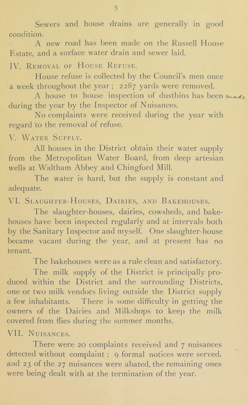 Sewers and house drains are generally in good condition. A new road has been made on the Russell House Estate, and a surface water drain and sewer laid. IV. Removal of House Refuse. House refuse is collected by the Council’s men once a week throughout the year ; 2287 yards were removed. A house to house inspection of dustbins has been during the year by the Inspector of Nuisances. No complaints were received during the year with regard to the removal of refuse. \\b\TER SUPPLV. All houses in the District obtain their water supply from the Metropolitan Water Board, from deep artesian wells at Waltham Abbey and Chingford Mill. The water is hard, but the supply is constant and adequate. VI. Slaughter-Houses, Dairies, and Bakehouses. The slaughter-houses, dairies, cowsheds, and bake- houses have been inspected regularly and at intervals both by the Sanitary Inspector and myself. One slaughter-house became vacant during the year, and at present has no tenant. The bakehouses were as a rule clean and satIsfactor3\ The milk supply of the District Is principally pro- duced within the District and the surrounding Districts, one or two milk vendors living outside the District supply a few inhabitants. I'here Is some difficulty in getting the owners of the Dairies and Milkshops to keep the milk covered from flies durlnu' the summer months. VH. Nuisances. There were 20 complaints received and 7 nuisances detected without complaint ; 9 formal notices were served, and 23 of the 27 nuisances were abated, the remaining ones were being dealt with at the termination of the year.