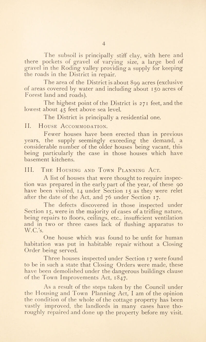 The subsoil is principally stiff clay, with here and there pockets of gravel of varying size, a large bed of gravel in the Roding valley providing a supply for keeping the roads in the District in repair. The area of the District is about 899 acres (exclusive of areas covered by water and including about 150 acres of Forest land and roads). The highest point of the District is 271 feet, and the lowest about 45 feet above sea level. The District is principally a residential one. II. H ouse Accommodation. Fewer houses have been erected than in previous years, the supply seemingly exceeding the demand, a considerable number of the older houses being vacant, this being particularly the case in those houses which have basement kitchens. III. The Housing and Town Planning Act. A list of houses that were thought to require inspec- tion was prepared in the early part of the year, of these 90 have been visited, 14 under Section 15 as they were relet after the date of the Act, and 76 under Section 17. The defects discovered in those inspected under Section 15, were in the majority of cases of a trifling nature, being repairs to floors, ceilings, etc., insufficient ventilation and in two or three cases lack of flushing apparatus to W.C.’s. One house which was found to be unfit for human habitation was put in habitable repair without a Closing Order being served. Three houses inspected under Section 17 were found to be in such a state that Closing Orders were made, these have been demolished under the dangerous buildings clause of the Town Improvements Act, 1847. As a result of the steps taken by the Council under the Housing and Town Planning Act, I am of the opinion the condition of the whole of the cottage property has been vastly improved, the landlords in many cases have tho- roughly repaired and done up the property before my visit.