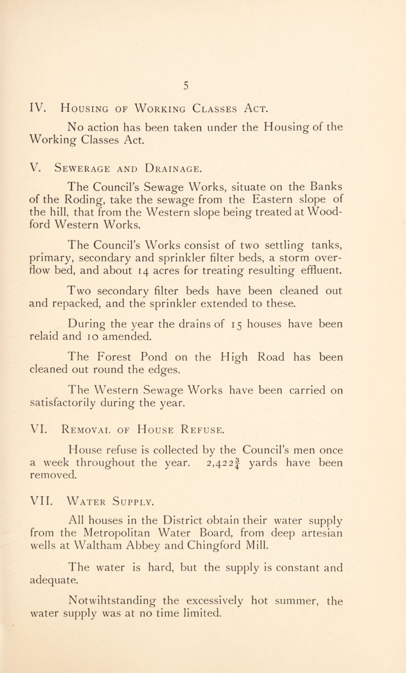 IV. Housing of Working Classes Act. No action has been taken under the Housing of the Working Classes Act. V. Sewerage and Drainage. The Council's Sewage Works, situate on the Banks of the Roding, take the sewage from the Eastern slope of the hill, that from the Western slope being treated at Wood- ford Western Works. The Council’s Works consist of two settling tanks, primary, secondary and sprinkler filter beds, a storm over- flow bed, and about 14 acres for treating resulting effluent. Two secondary filter beds have been cleaned out and repacked, and the sprinkler extended to these. During the year the drains of 15 houses have been relaid and 10 amended. The Forest Pond on the High Road has been cleaned out round the edges. The Western Sewage Works have been carried on satisfactorily during the year. VI. Removal of House Refuse. House refuse is collected by the Council’s men once a week throughout the year. 2,42 2 J yards have been removed. VII. Water Supply. All houses in the District obtain their water supply from the Metropolitan Water Board, from deep artesian wells at Waltham Abbey and Chingford Mill. The water is hard, but the supply is constant and adequate. Notwihtstanding the excessively hot summer, the water supply was at no time limited.