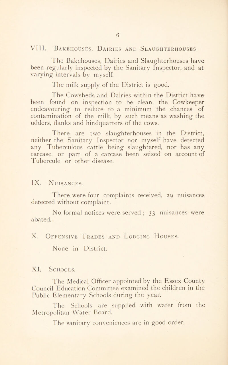 VIIL Bakehouses, Dairies and Slaughterhouses. The Bakehouses, Dairies and Slaughterhouses have been regularly inspected by the Sanitary Inspector, and at varying intervals by myself. The milk supply of the District is good. The Cowsheds and Dairies within the District have been found on inspection to be clean, the Cowkeeper endeavouring to reduce to a minimum the chances of contamination of the milk, by such means as washing the udders, flanks and hindquarters of the cows. There are two slaughterhouses in the District, neither the Sanitary Inspector nor myself have detected any Tuberculous cattle being slaughtered, nor has any carcase, or part of a carcase been seized on account of Tubercule or other disease. IX. Nuisances. There were four complaints received, 29 nuisances detected without complaint. No formal notices were served ; 33 nuisances were abated. X. Offensive Trades and Lodging Houses. None in District. XI. Schools. The Medical Officer appointed by the Essex County Council Education Committee examined the children in the Public Elementary Schools during the year. The Schools are supplied with water from the Metroj)olitan Water Board. The sanitary conveniences are in good order.
