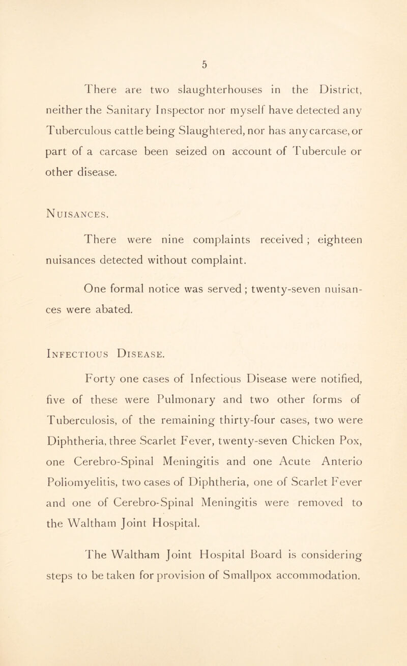 There are two slaughterhouses in the District, neither the Sanitary Inspector nor myself have detected any Tuberculous cattle being Slaughtered, nor has any carcase, or part of a carcase been seized on account of Tubercule or other disease. Nuisances. There were nine complaints received ; eighteen nuisances detected without complaint. One formal notice was served ; twenty-seven nuisan- ces were abated. Infectious Disease. Forty one cases of Infectious Disease were notified, five of these were Pulmonary and two other forms of Tuberculosis, of the remaining thirty-four cases, two were Diphtheria, three Scarlet Fever, twenty-seven Chicken Pox, one Cerebro-Spinal Meningitis and one Acute Anterio Poliomyelitis, two cases of Diphtheria, one of Scarlet Fever and one of Cerebro-Spinal Meningitis were removed to the Waltham Joint Hospital. The Waltham Joint Hospital Board is considering steps to be taken for provision of Smallpox accommodation.