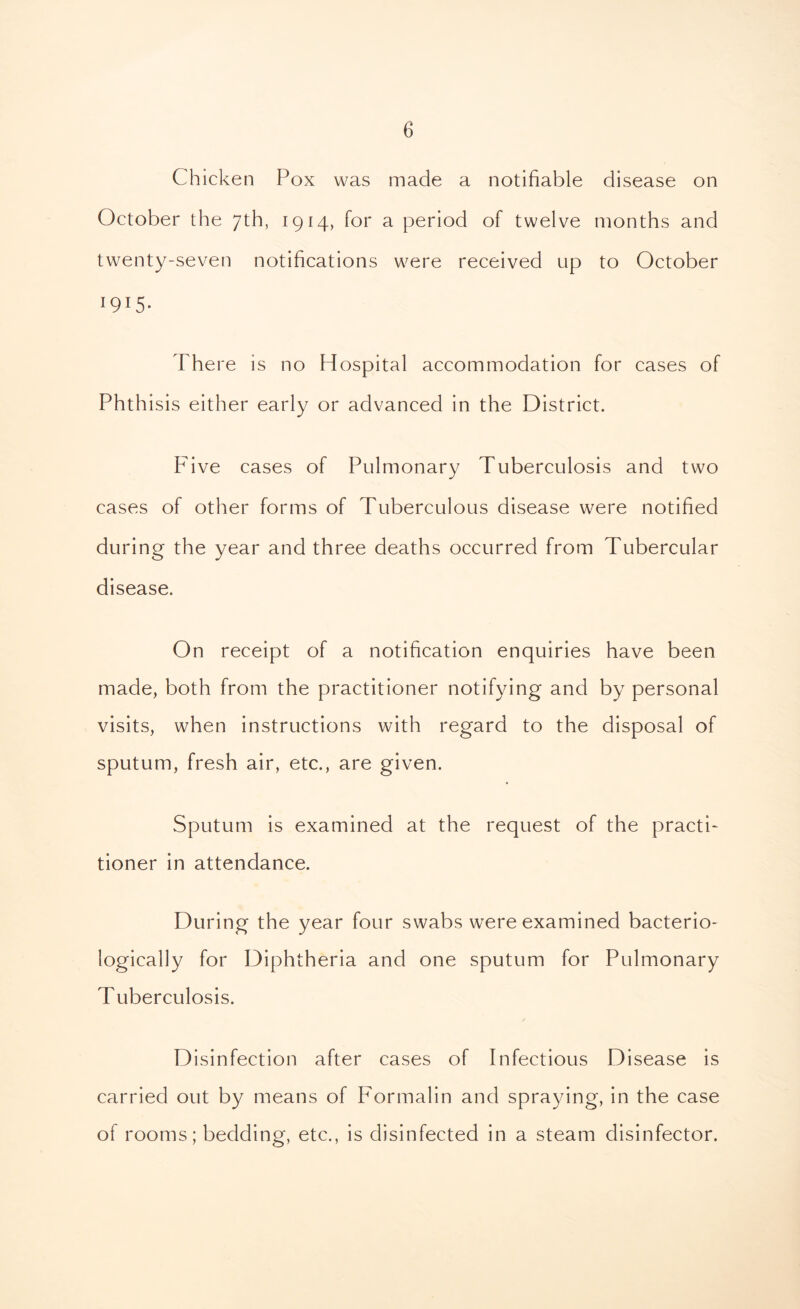 Chicken Pox was made a notifiable disease on October the 7th, 1914, for a period of twelve months and twenty-seven notifications were received up to October 1915- There is no Hospital accommodation for cases of Phthisis either early or advanced in the District. Five cases of Pulmonary Tuberculosis and two cases of other forms of Tuberculous disease were notified during the year and three deaths occurred from Tubercular disease. On receipt of a notification enquiries have been made, both from the practitioner notifying and by personal visits, when instructions with regard to the disposal of sputum, fresh air, etc., are given. Sputum is examined at the request of the practi- tioner in attendance. During the year four swabs were examined bacterio- logically for Diphtheria and one sputum for Pulmonary Tuberculosis. Disinfection after cases of Infectious Disease is carried out by means of Formalin and spraying, in the case of rooms; bedding, etc., is disinfected in a steam disinfector.