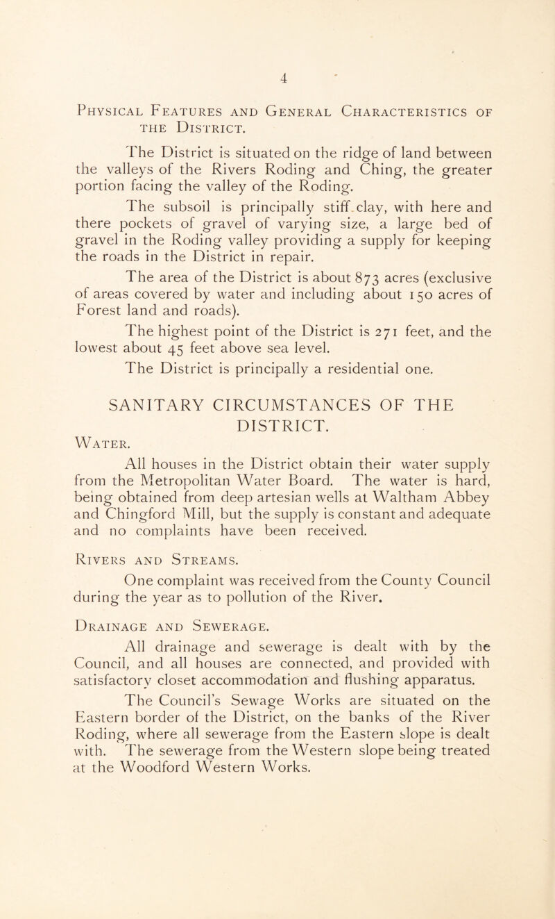 Physical Features and General Characteristics of THE District. The District is situated on the ridge of land between the valleys of the Rivers Roding and Ching, the greater portion facing the valley of the Roding. The subsoil is principally stiff clay, with here and there pockets of gravel of varying size, a large bed of gravel in the Roding valley providing a supply for keeping the roads in the District in repair. The area of the District is about 873 acres (exclusive of areas covered by water and including about 150 acres of Forest land and roads). The highest point of the District is 271 feet, and the lowest about 45 feet above sea level. The District is principally a residential one. SANITARY CIRCUMSTANCES OF THE DISTRICT. Water. All houses in the District obtain their water supply from the Metropolitan Water Board. The water is hard, being obtained from deep artesian wells at Waltham Abbey and Chingford Mill, but the supply is constant and adequate and no complaints have been received. Rivers and Streams. One complaint was received from the County Council during the year as to pollution of the River. Drainage and Sewerage. All drainage and sewerage is dealt with by the Council, and all houses are connected, and provided with satisfactory closet accommodation and flushing apparatus. The Council’s Sewage Works are situated on the P^astern border of the District, on the banks of the River Roding, where all sewerage from the Eastern slope is dealt with. The sewerage from the Western slope being treated at the Woodford Western Works.