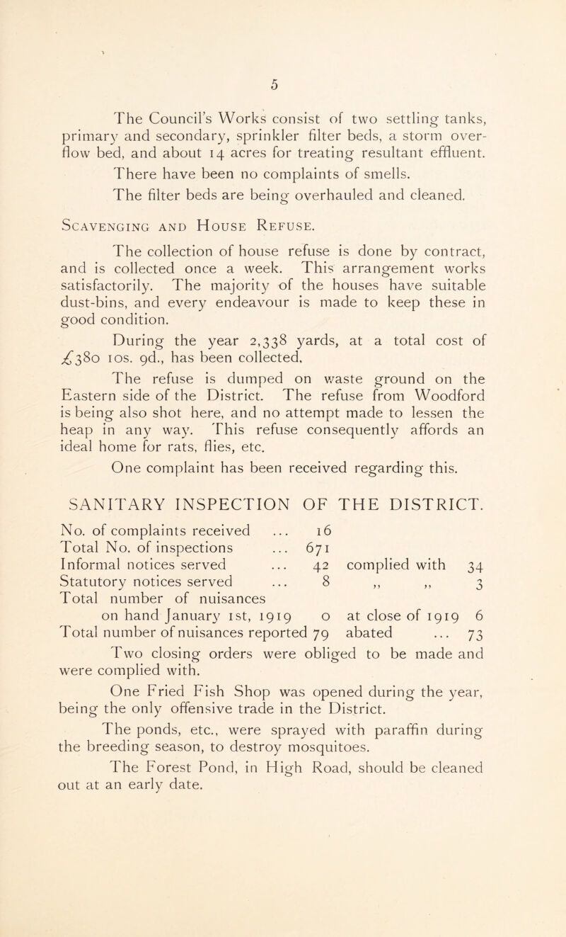 The Councils Works consist of two settling tanks, primary and secondary, sprinkler filter beds, a storm over- flow bed, and about 14 acres for treating resultant effluent. There have been no complaints of smells. The filter beds are beincf overhauled and cleaned. Scavenging and House Refuse. The collection of house refuse is done by contract, and is collected once a week. This arrangement works satisfactorily. The majority of the houses have suitable dust-bins, and every endeavour is made to keep these in good condition. During the year 2,338 yards, at a total cost of los. gd., has been collected. The refuse is dumped on v/aste ground on the Eastern side of the District. The refuse from Woodford is being also shot here, and no attempt made to lessen the heap in any way. This refuse consequently affords an ideal home for rats, flies, etc. One complaint has been received regarding this. SANITARY INSPECTION OE THE DISTRICT. 16 671 42 8 complied with 34 n n 3 No. of complaints received Total No. of inspections Informal notices served Statutory notices served Total number of nuisances on hand Januar}^ ist, 1919 o at close of 1919 6 Total number of nuisances reported 79 abated ... 73 Two closing orders were obliged to be made and were complied with. One Eried Eish Shop was opened during the year, being the only offensive trade in the District. The ponds, etc., were sprayed with paraffin during the breeding season, to destroy mosquitoes. The Eorest Pond, in High Road, should be cleaned out at an early date.