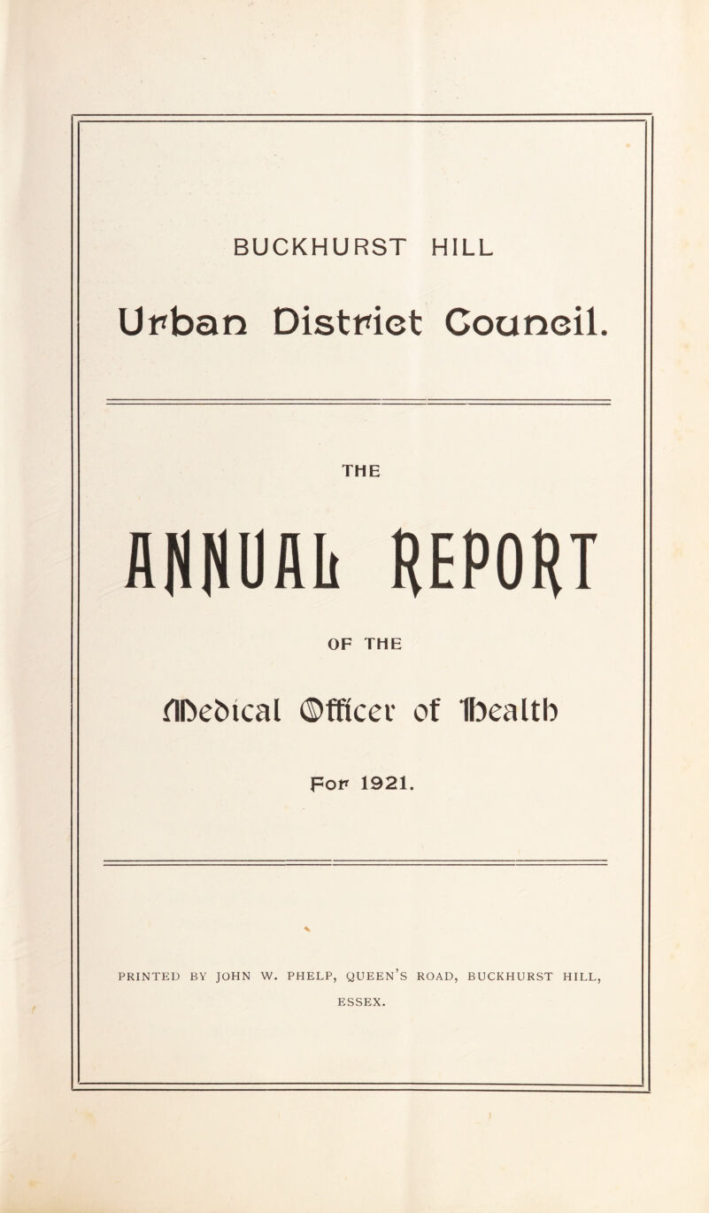 BUCKHURST HILL Urban District Council. THE flNNUAIi REPORT OF THE TIDebical ©fficev of Ibealtb For 1921. PRINTED BY JOHN W. PHELP, QUEEN’S ROAD, BUCKHURST HILL, ESSEX.