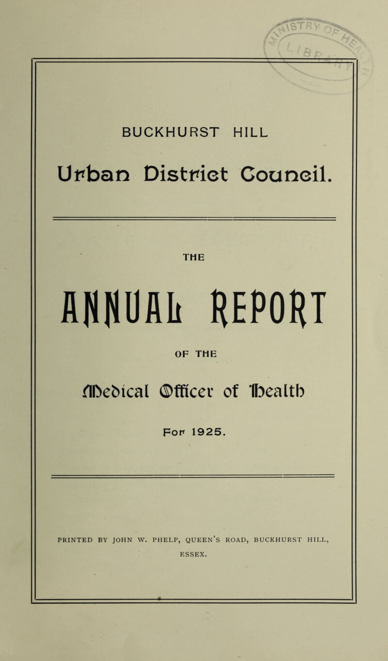 BUCKHURST HILL Urban District Council. THE ANNOAIi REPORT OF THE ^IDebical ©fficer of Ibealtb por 192S. PRINTED BY JOHN W. PHELP, QUEEN’s ROAD, BUCKHURST HILL, ESSEX.