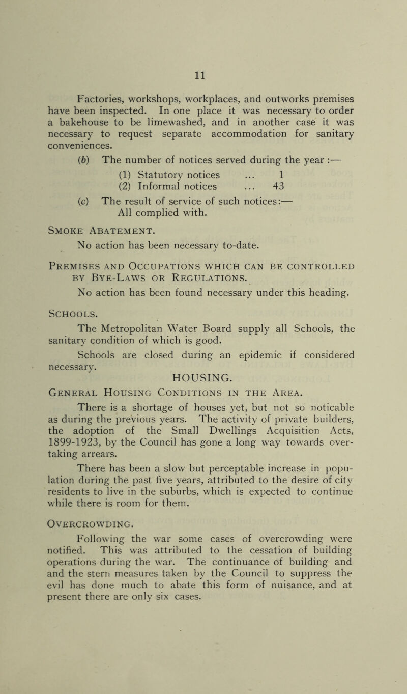 Factories, workshops, workplaces, and outworks premises have been inspected. In one place it was necessary to order a bakehouse to be limewashed, and in another case it was necessary to request separate accommodation for sanitary conveniences. (6) The number of notices served during the year :— (1) Statutory notices ... 1 (2) Informal notices ... 43 (c) The result of service of such notices:— All complied with. Smoke Abatement. No action has been necessary to-date. Premises and Occupations which can be controlled BY Bye-Laws or Regulations. No action has been found necessary under this heading. Schools. The Metropolitan Water Board supply all Schools, the sanitary condition of which is good. Schools are closed during an epidemic if considered necessary. HOUSING. General Housing Conditions in the Area. There is a shortage of houses yet, but not so noticable as during the previous years. The activity of private builders, the adoption of the Small Dwellings Acquisition Acts, 1899-1923, by the Council has gone a long way towards over- taking arrears. There has been a slow but perceptable increase in popu- lation during the past five years, attributed to the desire of city residents to live in the suburbs, which is expected to continue while there is room for them. Overcrowding. Following the war some cases of overcrowding were notified. This was attributed to the cessation of building operations during the war. The continuance of building and and the stern measures taken by the Council to suppress the evil has done much to abate this form of nuisance, and at present there are only six cases.