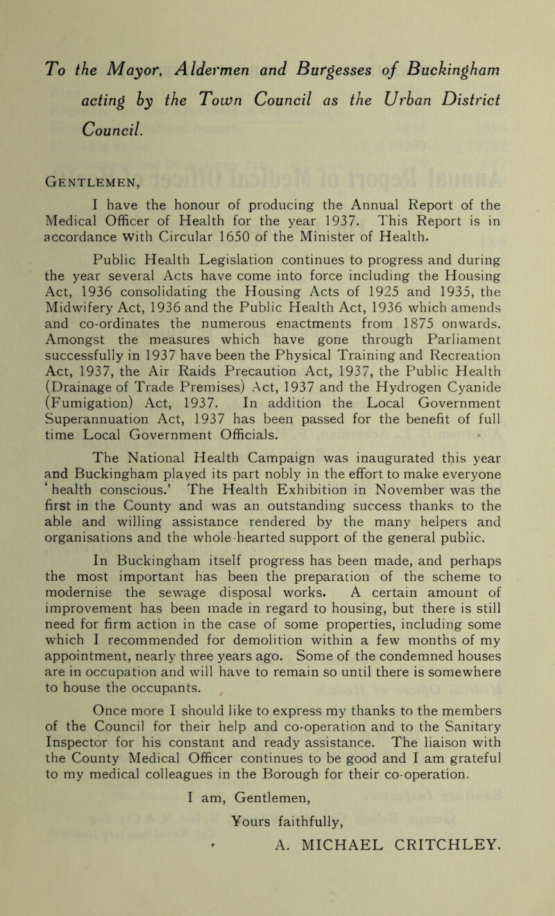 To the Mayor, Aldermen and Burgesses of Buckingham acting by the Town Council as the Urban District Council. Gentlemen, I have the honour of producing the Annual Report of the Medical Officer of Health for the year 1937. This Report is in accordance with Circular 1650 of the Minister of Health. Public Health Legislation continues to progress and during the year several Acts have come into force including the Housing Act, 1936 consolidating the Housing Acts of 1925 and 1935, the Midwifery Act, 1936 and the Public Health Act, 1936 which amends and co-ordinates the numerous enactments from 1875 onwards. Amongst the measures which have gone through Parliament successfully in 1937 have been the Physical Training and Recreation Act, 1937, the Air Raids Precaution Act, 1937, the Public Health (Drainage of Trade Premises) Act, 1937 and the Hydrogen Cyanide (Fumigation) Act, 1937. In addition the Local Government Superannuation Act, 1937 has been passed for the benefit of full time Local Government Officials. The National Health Campaign was inaugurated this year and Buckingham played its part nobly in the effort to make everyone health conscious.’ The Health Exhibition in November was the first in the County and was an outstanding success thanks to the able and willing assistance rendered by the many helpers and organisations and the whole hearted support of the general public. In Buckingham itself progress has been made, and perhaps the most important has been the preparation of the scheme to modernise the sewage disposal works. A certain amount of improvement has been made in regard to housing, but there is still need for firm action in the case of some properties, including some which I recommended for demolition within a few months of my appointment, nearly three years ago. Some of the condemned houses are in occupation and will have to remain so until there is somewhere to house the occupants. Once more I should like to express my thanks to the members of the Council for their help and co-operation and to the Sanitary Inspector for his constant and ready assistance. The liaison with the County Medical Officer continues to be good and I am grateful to my medical colleagues in the Borough for their co-operation. I am. Gentlemen, Yours faithfully, A. MICHAEL CRITCHLEY.