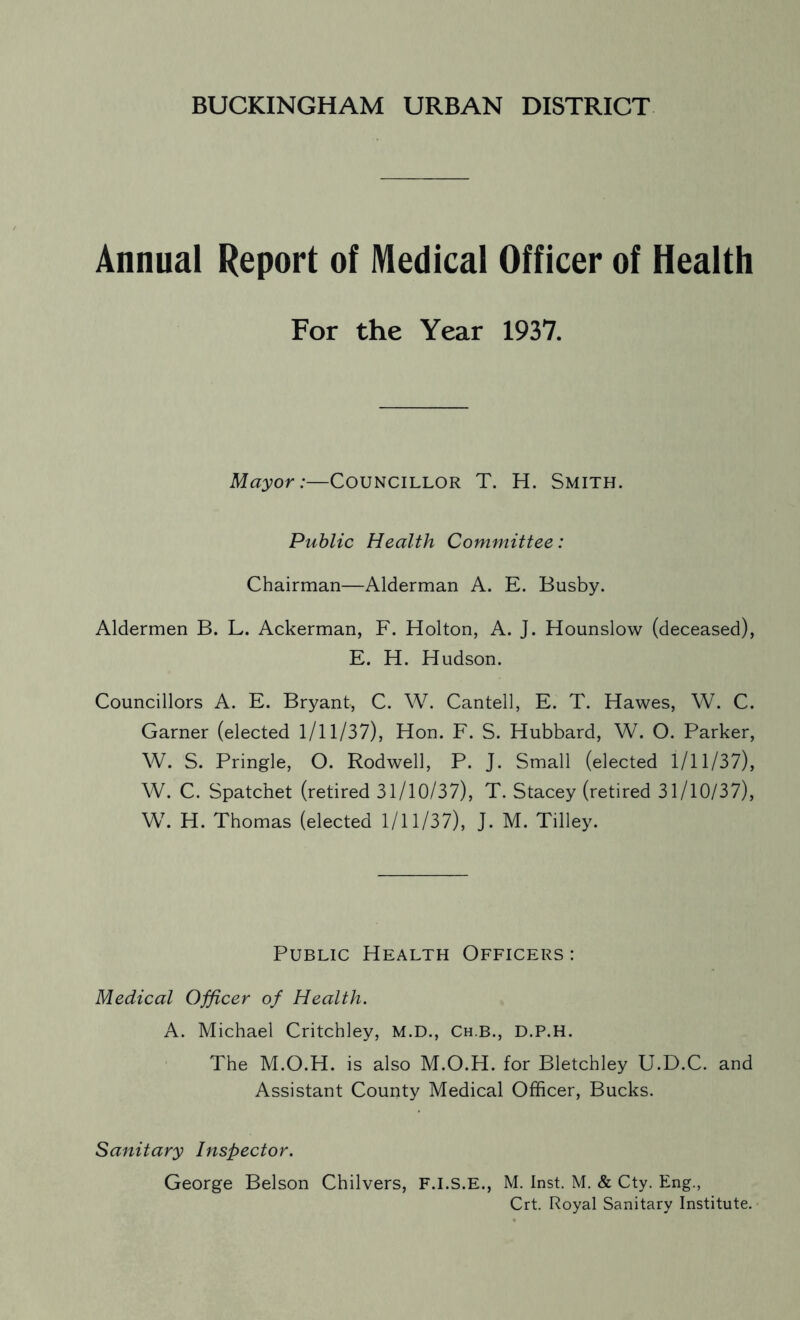 BUCKINGHAM URBAN DISTRICT Annual Report of Medical Officer of Health For the Year 1937. Mayor:—COUNCILLOR T. H. SMITH. Public Health Committee: Chairman—Alderman A. E. Busby. Aldermen B. L. Ackerman, F. Holton, A. J. Hounslow (deceased), E. H. Hudson. Councillors A. E. Bryant, C. W. Cantell, E. T. Hawes, W. C. Garner (elected 1/11/37), Hon. F. S. Hubbard, W. O. Parker, W. S. Pringle, O. Rodwell, P. J. Small (elected 1/11/37), W. C. Spatchet (retired 31/10/37), T. Stacey (retired 31/10/37), W. H. Thomas (elected 1/11/37), J. M. Tilley. Public Health Officers : Medical Officer of Health. A. Michael Critchley, M.D., Ch.b., D.P.H. The M.O.H. is also M.O.H. for Bletchley U.D.C. and Assistant County Medical Officer, Bucks. Sanitary Inspector. George Belson Chilvers, F.I.S.E., M. Inst. M. & Cty. Eng., Crt. Royal Sanitary Institute.