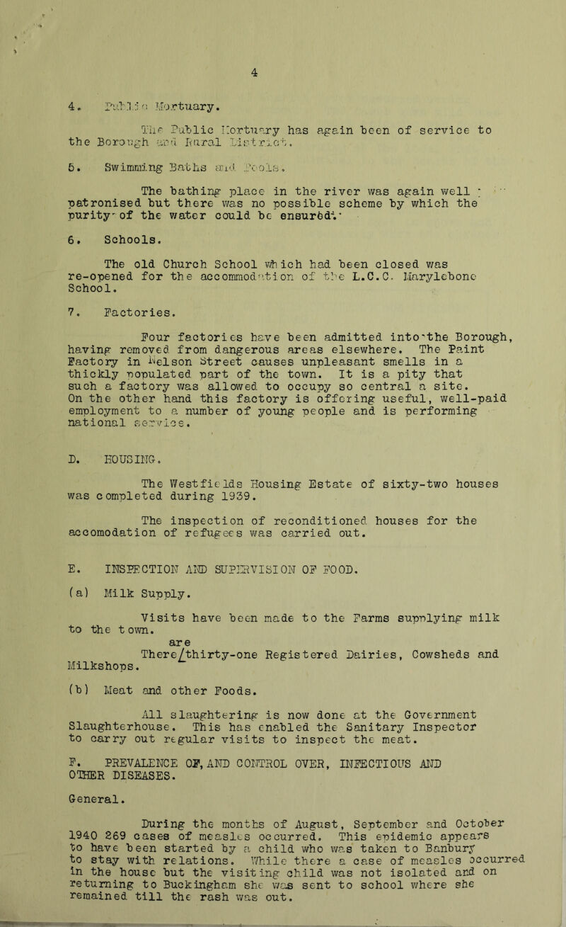 4 4. Pub .'1. :I o Mo rtuary. The Public Mortuary has again been of service to the Borough and Rural Distract. 5. Swimming Baths and Pools. The bathing place in the river was again well * patronised but there was no possible scheme by which the purity'of the water could be ensurbdV 6. Schools. The old Church School which had been closed was re-opened for the accommodation of the L.C.C- Mary1ebonc School. 7. Factories. Four factories have been admitted into'the Borough, having removed from dangerous areas elsewhere. The Paint Factory in Nelson Street causes unpleasant smells in a thickly populated part of the town. It is a pity that such a factory was allowed to occupy so central a site. On the other hand this factory is offering useful, well-paid employment to a number of young people and is performing national service. D. HOUSING. The West fie Ids Housing Estate of sixty-two houses was completed during 1939. The inspection of reconditioned houses for the accomodation of refugees was carried out. E. INSPECTION AND SUPERVISION OF FOOD. (a) Milk Supply. Visits have been made to the Farms supplying milk to the t own. are There/thirty-one Registered Dairies, Cowsheds and Milkshops. (b) Meat and other Foods. All slaughtering is now done at the Government Slaughterhouse. This has enabled the Sanitary Inspector to carry out regular visits to inspect the meat. F. PREVALENCE OF, AND CONTROL OVER, INFECTIOUS AND OTHER DISEASES. General. During the months of August, September and October 1940 269 cases of measles occurred. This enidemic appears to have been started by a child who was taken to Banbury to stay with relations. While there a case of measles occurred in the house but the visiting child was not isolated and on returning to Buckingham she: was sent to school where she remained till the rash was out.