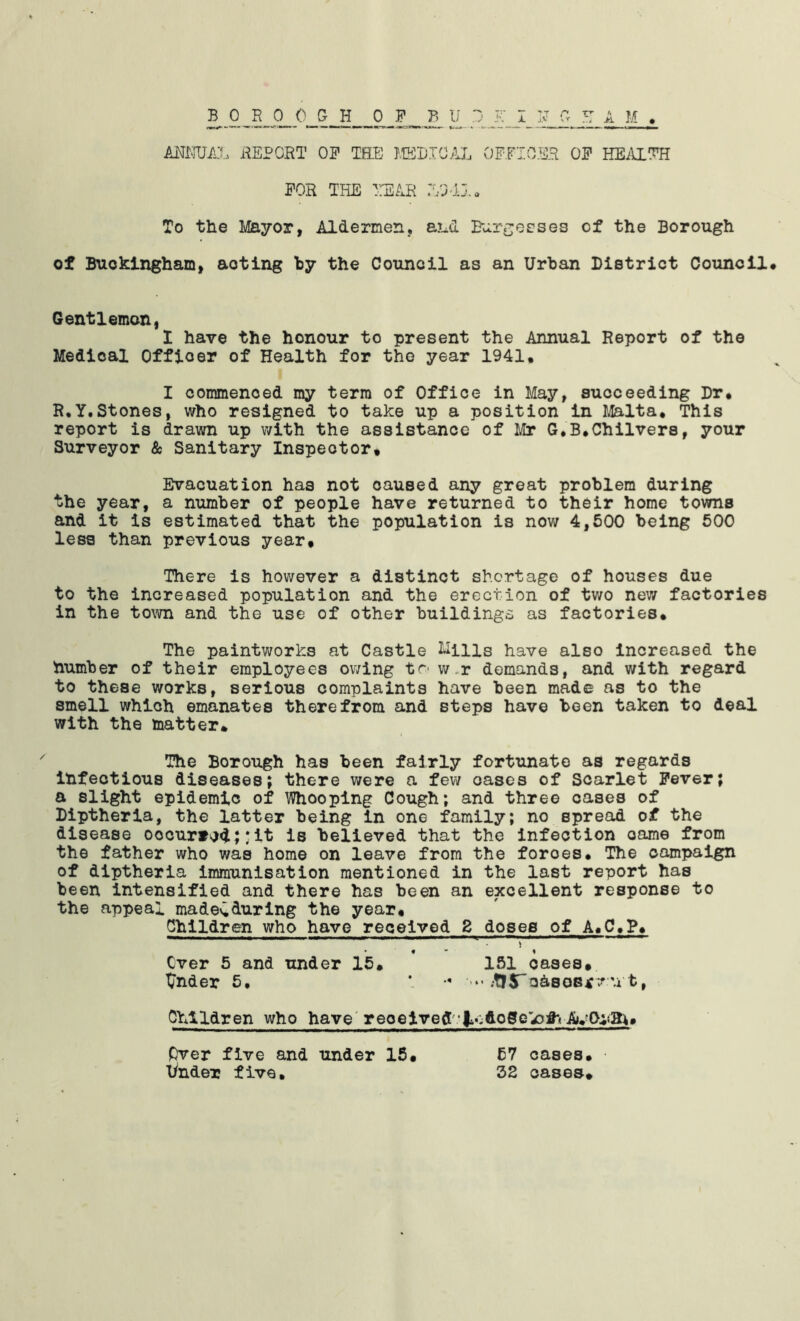 FOR THE TH2AR /VJ-J.!. To the MEtyoT, Aldermen, and Eiir-rjecses of the Borough of Buckingham, acting hy the Council as an Urban District Council# Gentlemen, 1 have the honour to present the Annual Report of the Medical Officer of Health for the year 1941# I commenced my term of Office in May, succeeding Dr# R,y.Stones, who resigned to take up a position in Malta# This report is drawn up with the assistance of Mr G*B#Chilvers, your Surveyor & Sanitary Inspector# Evacuation has not caused any great problem during the year, a number of people have returned to their home towns and it is estimated that the population is now 4,500 being 500 less than previous year# There is however a distinct shortage of houses due to the increased population and the erection of two new factories in the town and the use of other buildings as factories# The paintworks at Castle l^ills have also Increased the humber of their employees owing tr- v/-r demands, and with regard to these works, serious complaints have been made as to the smell which emanates therefrom and steps have been taken to deal with the matter* The Borough has been fairly fortunate as regards infectious diseases; there were a few oases of Scarlet Fever; a slight epidemic of Whooping Cough; and three oases of Diptherla, the latter being in one family; no spread of the disease occurred;Jit is believed that the infection came from the father who was home on leave from the forces# The campaign of diptherla immunisation mentioned in the last report has been intensified and there has been an excellent response to the appeal madelduring the year# Children who have received 2 doses of A«C,P# ever 5 and under 16# 151 oases# tender 5. *. - ••• .tfSToAsGS^v u t, OYAldren who have'received' Pver five and tinder 16 lynder five* 57 cases# 52 cases*