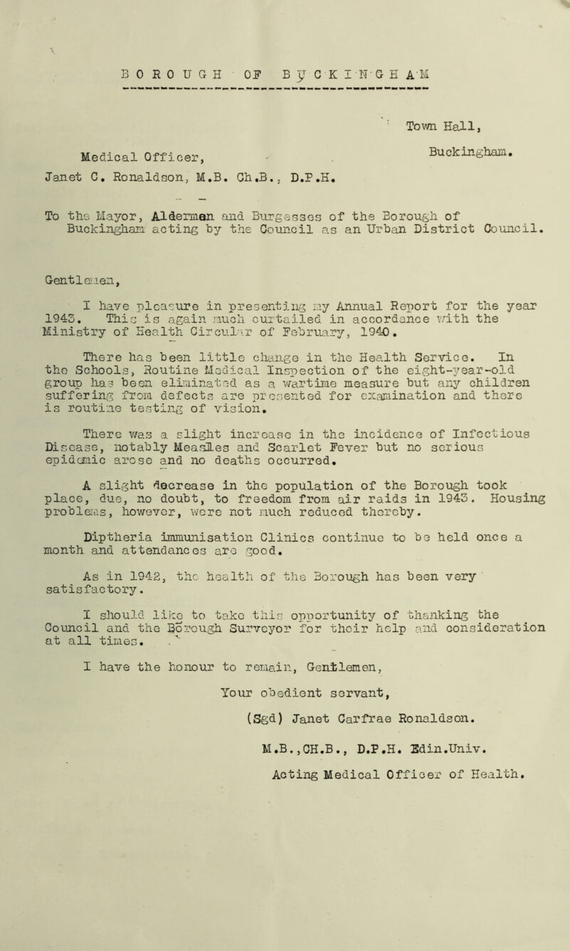 BOROUGH OP B c K I N G E A M Medical Officer, Janet C, Ronaldson, M.B. Gh.B., D.P.H* Tovm Hall, Buckingham, To the Ma3^or, Alderman and Burgesses of the Borough of Buckingham acting by the Oouncil as an Urban District Council. Gentlciieii, I have pleasure in presenting ray Annual Report for the year 1943. This is again much curtailed in accordance Y.dth the Ministry of Health Circul'\r of Pebruar^^, 1940. There has been little change in the Health Service. In the Schools, Routine Medical Inspection of the eight-year-old group has boon eliminated as a v/artirae measure but any children suffering from defects are presented for examination and there is routine testing of vision. There was a slight incroaso in the incidence of Infectious Disease, notably Measles and Scarlet Pever but no serious epidemic arose and no deaths occurred. A slight decrease in the population of the Borough took place, due, no doubt, to freedom from air raids in 1943. Housing probleitis, however, were not much reduced thereby. Diptheria immunisation Clinics continue to be held once a month and attendances are good. As in 1942, the health of the Borough has been very satisfactory. I should liko to take this opportunity of thanking the Council and the Boj:ough Surveyor for their help and consideration at all times. I have the honour to remain, Genilemen, Your obedient servant, (Sgd) Janet Carfrae Ronaldson. M.B.jCH.B., D.P.H. Sdin.Univ. Acting Medical Officer of Health.