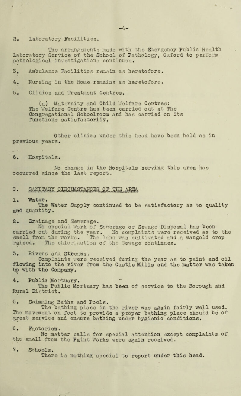 The arrangeEiicnts made vdth the Btiiergency Public Health Laboratory Service of the School of Pathology, Oxford to perform pathological investigations continues. 3, Ambulance Facilities remain as heretofore. 4, Nursing in the Home remains as heretofore. 5, Clinics mid Treatment Centres. (a) Maternity and Child '■/■elfare Centres: The Vlelfare Centre has been carried out at The Congregational Schoolroom and has carried on its functions satisfactorily* Other clinics under this head have been held as in previous years. 6, Hospitals. No change in the Hospitals serving this area has occurred since the last report. C. SAiaTARY CIRCIMSTANGFS OF THH AHSA 1. Water. The Water Supply continued to be satisfactory as to quality and quantity. 2. Drainage and Sewerage. No special work of Sewerage or Sev/age Disposal has been carried out during the 3?’ear, No complaints were received as to the smell from the v/orks. The land was cultivated and a mangold crop raised. The chlorination of the Gev/age continues. 3. Rivers and Stnoams. Complaints nere received during the year as to paint and oil flowing into the river from the Castle Mills and the matter was taken up vd.th tho Company. 4. Public Mortuary. The Public Mortuary has been of service to the Borough and Rural District, 5. Sv/imraing Baths and Pools. The bathing place in the river was again fairly well used. The movanent on foot to provide a proper bathing place should be of great service and ensure bathing under hygienic conditions. 6. Factories. No matter calls for special attention except complaints of tho smell from the Paint Works wore again received. 7. Schools. There is nothing special to report under this head.
