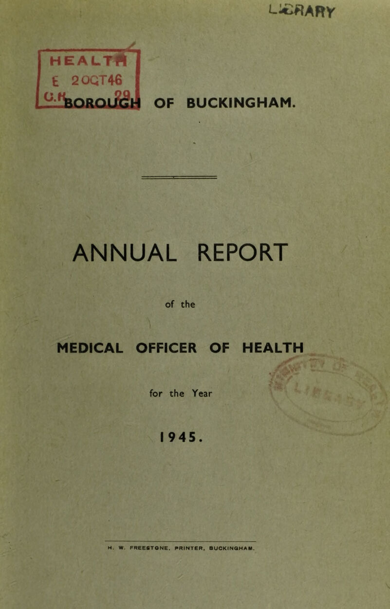 L;£«ARy HEALTfl £ 20QT46 OF BUCKINGHAM. ANNUAL REPORT of the MEDICAL OFFICER OF HEALTH V' for the Year 1945. H. W. FREESTONE. PRINTER. BUCKINGHAM.