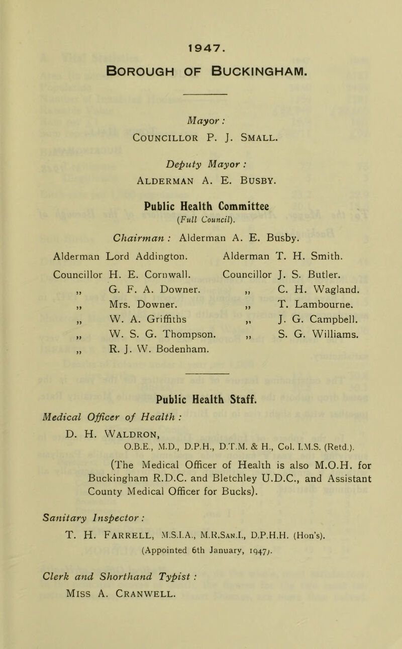 1947. Borough of Buckingham. Mayor: Councillor P. J. Small. Deputy Mayor : Alderman A. E. Busby. Public Health Committee {Full Council). Chairman : Alderman A. E. Busby. Alderman T. H. Smith. Councillor J. S. Butler. Alderman Lord Addington. Councillor H. E. Cornwall. ,, G. F. A. Downer. ,, Mrs. Downer. ,, W. A. Griffiths C. H. VVagland. T. Lambourne. J. G. Campbell. W. S. G. Thompson. ,, S. G. Williams. R. J. W. Bodenham. Public Health Staff. Medical Officer of Health : D. H. Waldron, O.B.E., M.D., D.P.H., D.T.M. & H., Col. I.M.S. (Retd.). (The Medical Officer of Health is also M.O.H. for Buckingham R.D.C. and Bletchley U.D.C., and Assistant County Medical Officer for Bucks). Sanitary Inspector: T. H. Farrell, .m.s.i.a., m.r.San.i., d.p.h.h. (Hon’s). (Appointed 6th January, iq47;. Clerk and Shorthand Typist : Miss A. Cranwell.