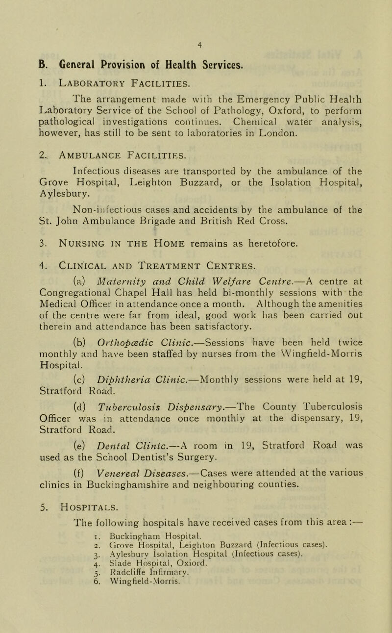 B. General Provision of Health Services. 1. Laboratory Facilities. The arrangement made with the Emergency Public Health Laboratory Service of the School of Pathology, Oxford, to perform pathological investigations continues. Chemical water analysis, however, has still to be sent to laboratories in London. 2. Ambulance Facilities. Infectious diseases are transported by the ambulance of the Grove Hospital, Leighton Buzzard, or the Isolation Hospital, Aylesbury. Non-infectious cases and accidents by the ambulance of the St. John Ambulance Brigade and British Red Cross. 3. Nursing in the Home remains as heretofore. 4. Clinical and Treatment Centres. (a) Maternity and Child Welfare Centre.—A centre at Congregational Chapel Hall has held bi-monthly sessions with the Medical Officer in attendance once a month. Although the amenities of the centre were far from ideal, good work has been carried out therein and attendance has been satisfactory. (b) Orthopcedic Clinic.—Sessions have been held twice monthly and have been staffed by nurses from the Wingfield-Morris Hospital. (c) Diphtheria Clinic.—Monthly sessions were held at 19, Stratford Road. (d) Tuberculosis Dispensary.—The County Tuberculosis Officer was in attendance once monthly at the dispensary, 19, Stratford Road. (e) Dental Clinic.—A room in 19, Stratford Road was used as the School Dentist’s Surgery. (f) Venereal Diseases.—Cases were attended at the various clinics in Buckinghamshire and neighbouring counties. 5. Hospitals. The following hospitals have received cases from this area :— 1. Buckingham Hospital. 2. Grove Hospital, Leighton Buzzard (Infectious cases). 3. .Aylesbury isolation Hospital (Infectious cases). 4. Slade Hospital, Oxiord. 5. Radcliffe Infirmary. 6. Wingfield-.Morris.