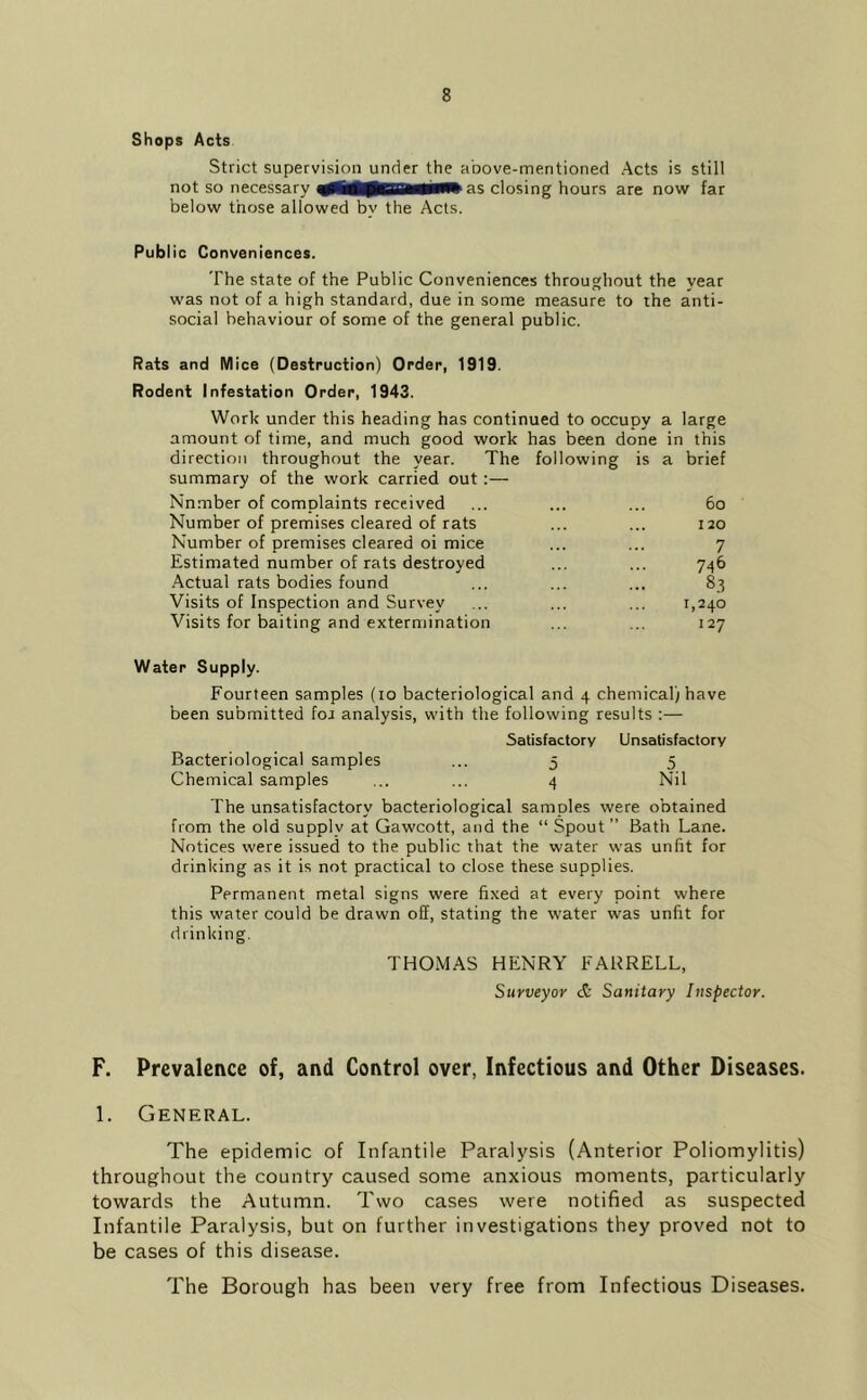 Shops Acts Strict supervision under the above-mentioned Acts is still not so necessary as closing hours are now far below those allowed by the Acts. Public Conveniences. The state of the Public Conveniences throughout the year was not of a high standard, due in some measure to ihe anti- social behaviour of some of the general public. Rats and Mice (Destruction) Order, 1919. Rodent Infestation Order, 1943. Work under this heading has continued to occupy a large amount of time, and much good work has been done in this direction throughout the year. The following is a brief summary of the work carried out:— Number of complaints received ... ... ... 6o Number of premises cleared of rats ... ... 120 Number of premises cleared oi mice ... ... 7 Estimated number of rats destroyed ... ... 746 Actual rats bodies found ... ... ... 83 Visits of Inspection and Survey ... ... ... 1,240 Visits for baiting and extermination ... ... 127 Water Supply. Fourteen samples (10 bacteriological and 4 chemical) have been submitted foa analysis, with the following results :— Satisfactory Unsatisfactory Bacteriological samples ... 5 5 Chemical samples ... ... 4 Nil The unsatisfactory bacteriological samples were obtained from the old supply at Gawcott, and the “ Spout ” Bath Lane. Notices were issued to the public that the water was unfit for drinking as it is not practical to close these supplies. Permanent metal signs were fixed at every point where this water could be drawn off, stating the water was unfit for drinking. THOMAS HENRY FARRELL, Surveyor & Sanitary Inspector. F. Prevalence of, and Control over, Infectious and Other Diseases. 1. General. The epidemic of Infantile Paralysis (Anterior Poliomylitis) throughout the country caused some anxious moments, particularly towards the Autumn. Two cases were notified as suspected Infantile Paralysis, but on further investigations they proved not to be cases of this disease. The Borough has been very free from Infectious Diseases.