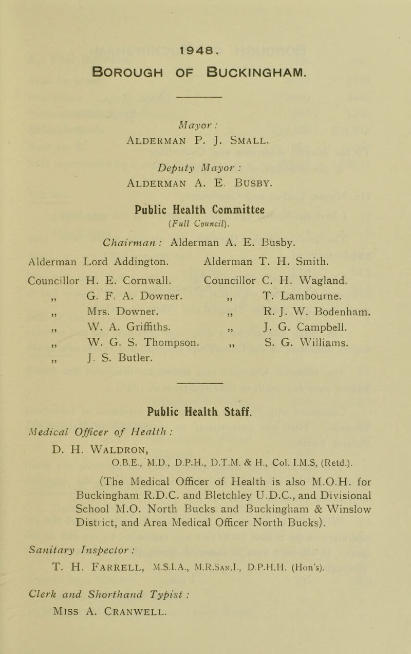 1948. Borough of Buckingham. Mayor : Alderman P. J. Small. Deputy Mayor : Alderman A. E. Busby. Public Health Committee (Full Council). Chairman : Alderman A. E. Busby. Alderman T. H. Smith. Councillor C. H. Wagland. ,, T. Lambourne. ,, R. J. W. Bodenham. ,, J. G. Campbell. ,, S. G. Williams. Alderman Lord Addington. Councillor H. E. Cornwall. G. F. A. Downer. Mrs. Downer. W. A. Griffiths. W. G. S. Thompson. J. S. Butler. Public Health Staff. Medical Officer of Health : D. H. Waldron, O.B.E., M.D.. D.P.H., D.T.M. & H., Col. I.M.S, (Retd.). (The Medical Officer of Health is also M.O.H. for Buckingham R.D.C. and Bletchley U.D.C., and Divisional School M.O. North Bucks and Buckingham & Winslow Distiict, and Area Medical Officer North Bucks). Sanitary Inspector: T. H. Farrell, m.s.i.a., m.r.San.i., d.p.h.h. (Hon’s). Clerk and Shorthand Typist : Miss A. Cranwell.