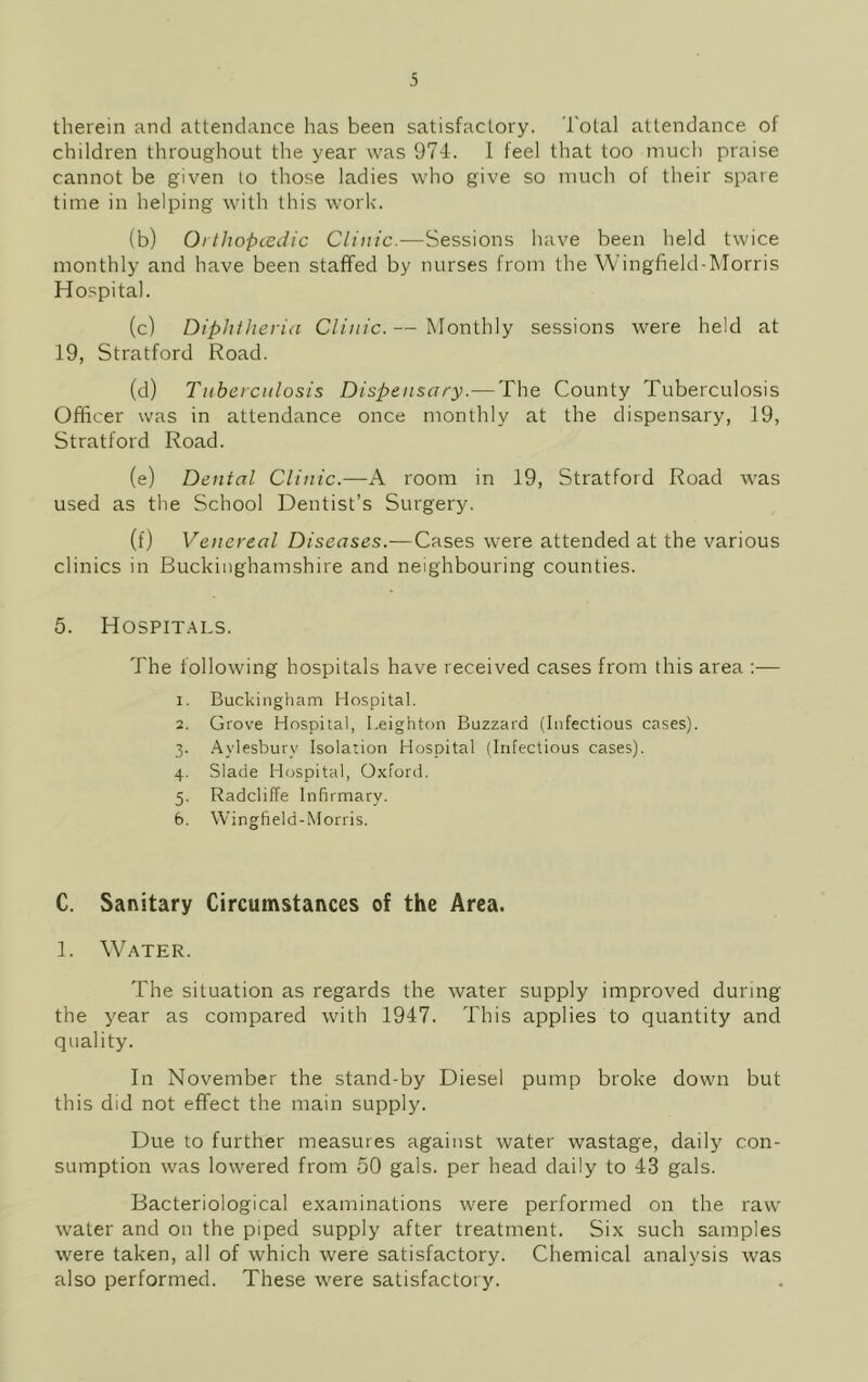 therein and attendance has been satisfactory. Total attendance of children throughout the year was 974. I feel that too much praise cannot be given to those ladies who give so much of their spare time in helping with this work. (b) Orthopcedic Clinic.—Sessions have been held twice monthly and have been staffed by nurses from the Wingfield-Morris Hospital. (c) Diphtheria Clinic. — Monthly sessions were held at 19, Stratford Road. (d) Tuberculosis Dispensary.— The County Tuberculosis Officer was in attendance once monthly at the dispensary, 19, Stratford Road. (e) Dental Clinic.—A room in 19, Stratford Road was used as the School Dentist’s Surgery. (f) Venereal Diseases.—Cases were attended at the various clinics in Buckinghamshire and neighbouring counties. 5. Hospitals. The following hospitals have received cases from this area :— 1. Buckingham Hospital. 2. Grove Hospital, Leighton Buzzard (Infectious cases). 3. Aylesbury Isolation Hospital (Infectious cases). 4. Slade Hospital, Oxford. 5. Radcliffe Infirmary. 6. Wingfield-Morris. C. Sanitary Circumstances of the Area. 1. Water. The situation as regards the water supply improved during the year as compared with 1947. This applies to quantity and quality. In November the stand-by Diesel pump broke down but this did not effect the main supply. Due to further measures against water wastage, daily con- sumption was lowered from 50 gals, per head daily to 43 gals. Bacteriological examinations were performed on the raw water and on the piped supply after treatment. Six such samples were taken, all of which were satisfactory. Chemical analysis was also performed. These were satisfactory.