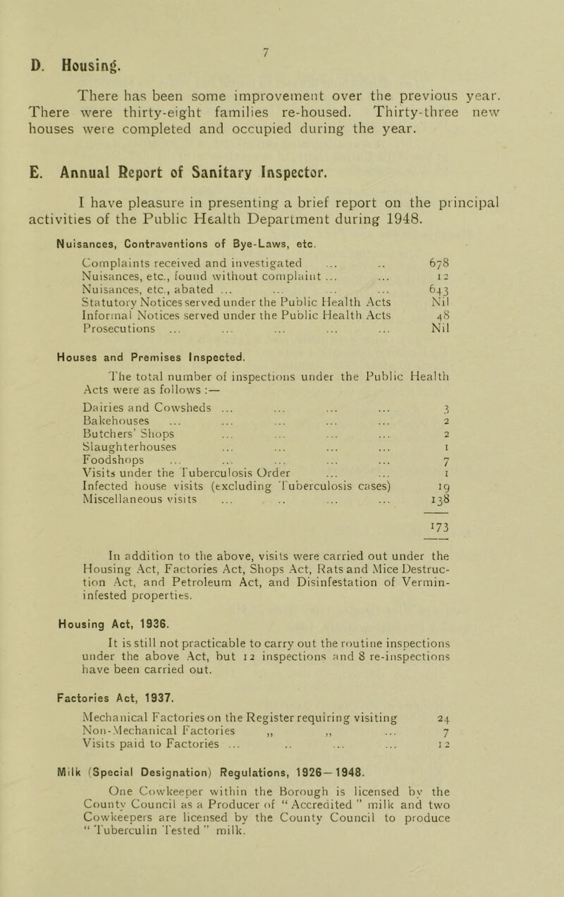 D. Housing. There has been some improvement over the previous year. There were thirty-eight families re-housed. Thirty-three new houses were completed and occupied during the year. E. Annual Report of Sanitary Inspector. I have pleasure in presenting a brief report on the principal activities of the Public Health Department during 1948. Nuisances, Contraventions of Bye-Laws, etc. Complaints received and investigated ... .. 678 Nuisances, etc., found without complaint ... ... 12 Nuisances, etc., abated ... ... .. ... 643 Statutory Notices served under the Public Health Acts Nil Informal Notices served under the Public Health Acts 48 Prosecutions ... ... ... ... ... Nil Houses and Premises Inspected. The total number of inspections under the Public Health Acts were as follows : — Dairies and Cowsheds ... ... ... ... 3 Bakehouses ... ... ... ... ... 2 Butchers’Shops ... ... ... ... 2 Slaughterhouses ... ... ... ... 1 Foodshops ... ... ... ... ... 7 Visits under the Tuberculosis Order ... ... 1 Infected house visits (excluding Tuberculosis cases) ig Miscellaneous visits ... .. ... ... 138 J73 In addition to the above, visits were carried out under the Housing Act, Factories Act, Shops Act, Rats and Mice Destruc- tion Act, and Petroleum Act, and Disinfestation of Vermin- infested properties. Housing Act, 1936. It is still not practicable to carry out the routine inspections under the above Act, but 12 inspections and 8 re-inspections have been carried out. Factories Act, 1937. Mechanical Factories on the Register requiring visiting 24 Non-Mechanical Factories ,, ,, ... 7 Visits paid to Factories ... .. ... ... 12 Wlilk (Special Designation) Regulations, 1926—1948. One Cowkeeper within the Borough is licensed by the County Council as a Producer of “Accredited ” milk and two Cowkeepers are licensed by the County Council to produce “ Tuberculin Tested ” milk.