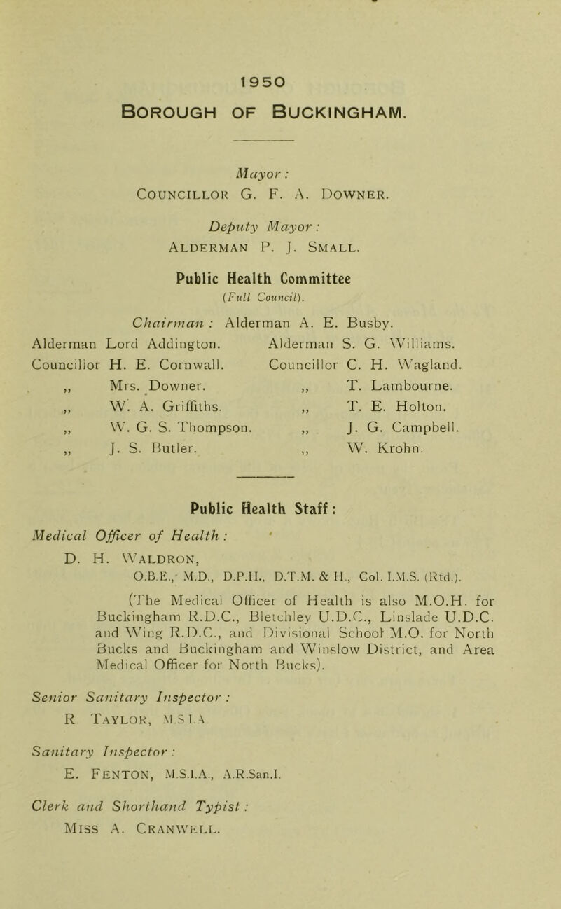 1950 Borough of Buckingham. Mayor : Councillor G. F. A. Downer. Deputy Mayor: Alderman P. J. Small. Public Health Committee Chairman : Alderman Lord Addington. Councilior H. E. Cornwall. ,, Mrs. Downer. „ W. A. Griffiths. ,, W. G. S. Thompson. ,, J. S. Butler. (Full Council). Alderman A. E. Busby. Alderman S. G. Williams. Councillor C. H. Wagland ,, T. Lambourne. ,, T. E. Holton. ,, J. G. Campbell. W. Krohn. Public Health Staff: Medical Officer of Health : D. H. Waldron, M.D., D.P.H.. D.T.M. & H., Col. I..\1.S. (Rtd.). ('J'he Medical Officer of Health is also M.O.H. for Buckingham R.D.C., Bleichley U.D.C., Linslade U.D.C. and W'ing R.D.C., and Divisional School' M.O. for North Bucks and Buckingham and Winslow District, and Area Medical Officer for North Bucks). Senior Sanitary Inspector : R Taylor, .\i.S1.a Sanitary Inspector : E. Fenton, M.S.i.A., A.R.San.i. Clerk and Shorthand Typist : Miss A. Cranwell.
