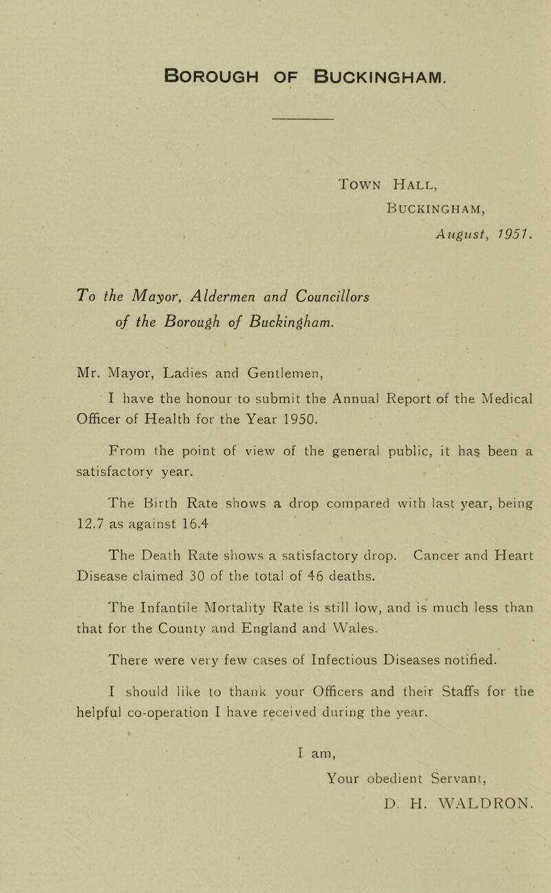 Borough of Buckingham. Town Hall, Buckingham, August, 1951. To the Mayor, Aldermen and Councillors of the Borough of Buckingham. Mr. Mayor, Ladies and Gentlemen, I have the honour to submit the Annual Report of the Medical Officer of Health for the Year 1950. From the point of view of the general public, it has been a satisfactory year. The Birth Rate shows a drop compared with last year, being 12.7 as against 16.4 The Death Rate shows a satisfactory drop. Cancer and Heart Disease claimed 30 of the total of 46 deaths. The Infantile Mortality Rate is still low, and is much less than that for the County and England and Wales. There were very few cases of Infectious Diseases notified. I should like to thank your Officers and their Staffs for the helpful co-operation I have received during the year. I am. Your obedient Servant, D. H. WALDRON.