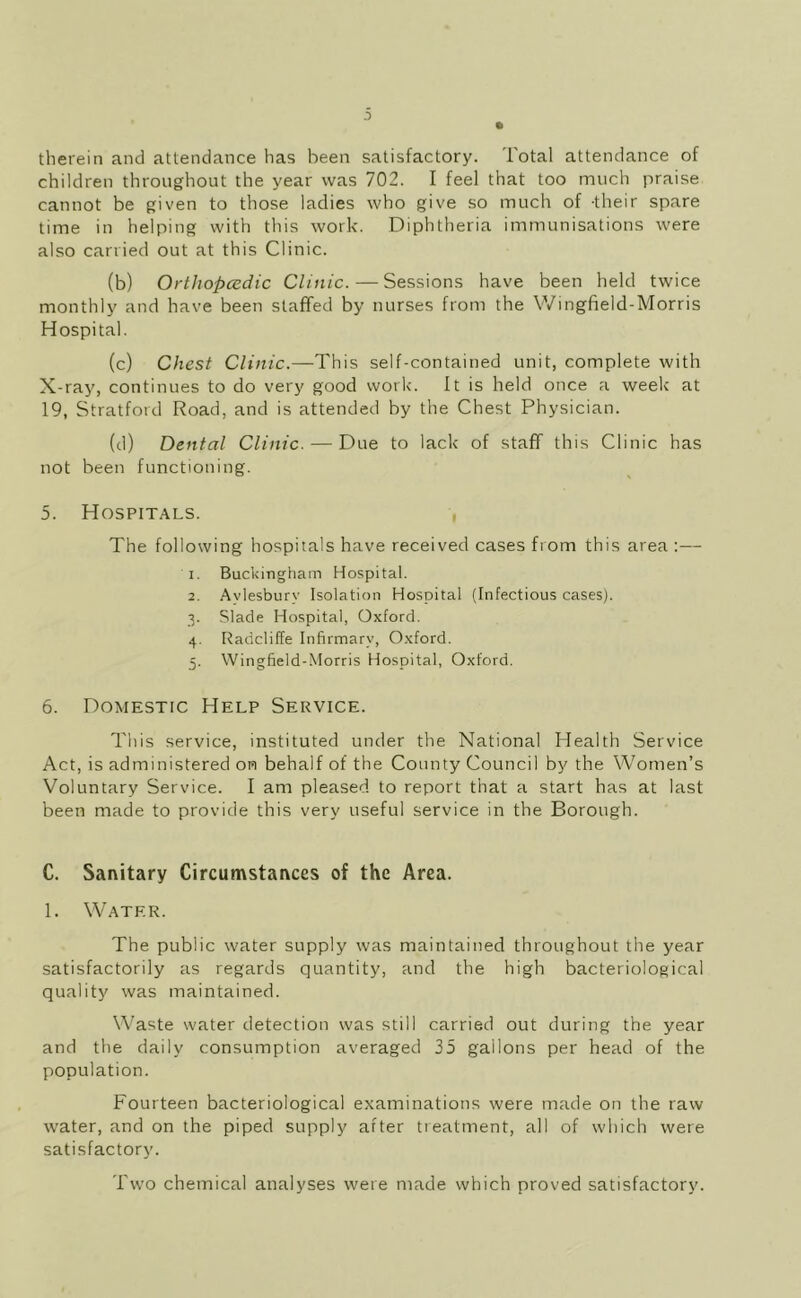 0 therein and attendance has been satisfactory. Total attendance of children throughout the year was 702. I feel that too much praise cannot be given to those ladies who give so much of -their spare time in helping with this work. Diphtheria immunisations were also carried out at this Clinic. (b) Orthopcedic Clinic. — Sessions have been held twice monthly and have been staffed by nurses from the Wingfield-Morris Hospital. (c) Chest Clinic.—This self-contained unit, complete with X-ray, continues to do very good work'. It is held once a week' at 19, Stratford Road, and is attended by the Chest Physician. (d) Dental Clinic. — Due to lack of staff this Clinic has not been functioning. 5. Hospitals. , The following hospitals have received cases from this area :— 1. Buckingham Hospital. 2. Avlesbury Isolation Hospital (Infectious cases). ■5. Slade Hospital, Oxford. 4. Radcliffe Infirmary, Oxford. 5. Wingfield-Morris Hospital, Oxford. 6. Domestic Help Service. This service, instituted under the National Health Service Act, is administered on behalf of the County Council by the Women’s Voluntary Service. I am pleased to report that a start has at last been made to provide this very useful service in the Borough. C. Sanitary Circumstances of the Area. 1. Water. The public water supply was maintained throughout the year satisfactorily as regards quantity, and the high bacteriological quality was maintained. Waste water detection was still carried out during the year and the daily consumption averaged 35 gallons per head of the population. Fourteen bacteriological examinations were made on the raw water, and on the piped supply after treatment, all of which were satisfactory. Two chemical analyses were made which proved satisfactory.