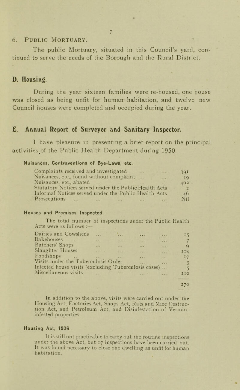 6. Public Mortuary. The public Mortuary, situated in this Council’s yard, con- tinued to serve the needs of the Borough and the Rural District. D. Housing. During the year sixteen families were re-housed, one house was closed as being unfit for human habitation, and twelve new Council iiouses were completed and occupied during the year. £. Annual Report of Surveyor and Sanitary Inspector. I have pleasure in presenting a brief report on the principal activities^of the Public Health Department during 1950. Nuisances, Contraventions of Bye-Laws, etc. Complaints received and investigated ... ... 391 Nuisances, etc., found without complaint ... 19 Nuisances, etc., abated .. 402 Statutory Notices served under the Public Health Acts 2 Informal Notices served under the Public Health .Acts 46 Prosecutions ... ... ... ... ... Nil Houses and Premises Inspected. The total number of inspections under the Public Health .Acts were as follows :— Dairies and Cowsheds ... ... ... ... 15 Bakehouses ... ... ... ... ... 7 Butchers’Shops ... ... ... ... g Slaughter Houses ... ... ... ... 104 Foodshops ... ... ... ... ... 17 Visits under the I'uberculosis Order ... ... 3 Infected house visits (excluding Tuberculosis cases) ... 5 -Miscellaneous visits ... ' ... ... no 270 In addition to the above, visits were carried out under the Housing Act, Factories .Act, Shops Act, Rats and Mice Destruc- tion Act, and Petroleum Act, and Disinfestation of Vermin- infested properties. Housing Act, 1936 It is still not practicable to carry out the routine inspections under the above Act, but 17 inspections have been carried out. It was found necessary to close one dwelling as unfit for human habitation.