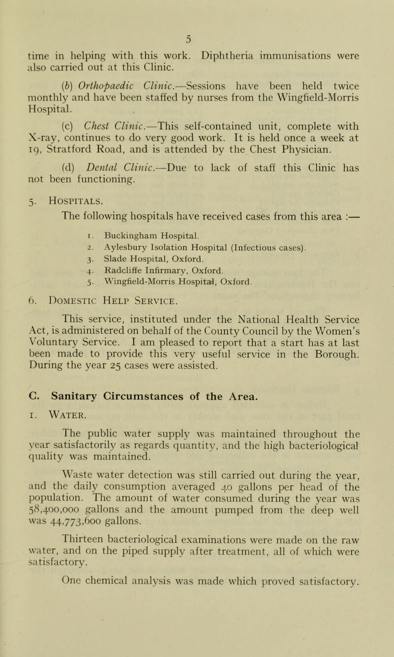 time in helping with this work. Diphtheria immunisations were also carried out at this Clinic. {b) Orthopaedic Clinic.—Sessions have been held twice monthly and have been staffed by nurses from the Wingfield-Morris Hospital. (c) Chest This self-contained unit, complete with X-ray, continues to do very good work. It is held once a week at 19, Stratford Road, and is attended by the Chest Physician. (d) Dental Clinic.—Due to lack of staff this Clinic has not been functioning. 5. Hospitals. The following hospitals have received cases from this area :— I. Buckingham Hospital. z. .Aylesbury Isolation Hospital (Infectious cases). 3. Slade Hospital, Oxford. 4. Radcliffe Infirmary, Oxford. 5. ^^'ingfield-IMorris Hospital, O.xford. 6. Domestic Help Service. This sert ice, instituted under the National Health Service .\ct, is administered on behalf of the County Council by the Women’s Voluntary Service. I am pleased to report that a start has at last been made to provide this very useful sertdee in the Borough. During the year 25 cases were assisted. C. Sanitary Circumstances of the Area. I. Water. The public water supply was maintained throughout the year satisfactorily as regards quantity, and the high bacteriological quality was maintained. Waste w'ater detection was still carried out during the year, and the daily consumption averaged 40 gallons per head of the population. The amount of water consumed during the year was 58,400,000 gallons and the amount pumped from the deep well was 44,773,600 gallons. Thirteen bacteriological examinations were made on the raw water, and on the piped supply after treatment, all of which were satisfactory. One chemical analysis was made which proved satisfactory.