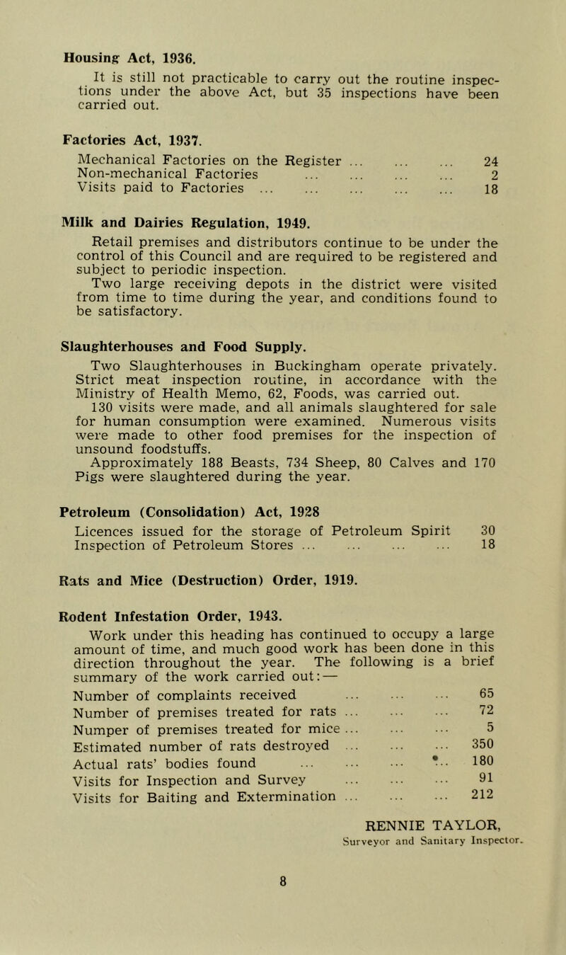 Housing Act, 1936. It is still not practicable to carry out the routine inspec- tions under the above Act, but 35 inspections have been carried out. Factories Act, 1937. Mechanical Factories on the Register ... ... ... 24 Non-mechanical Factories ... ... ... ... 2 Visits paid to Factories 18 Milk and Dairies Regulation, 1949. Retail premises and distributors continue to be under the control of this Council and are required to be registered and subject to periodic inspection. Two large receiving depots in the district were visited from time to time during the year, and conditions found to be satisfactory. Slaughterhouses and Food Supply. Two Slaughterhouses in Buckingham operate privately. Strict meat inspection routine, in accordance with the Ministry of Health Memo, 62, Foods, was carried out. 130 visits were made, and all animals slaughtered for sale for human consumption were examined. Numerous visits were made to other food premises for the inspection of unsound foodstuffs. Approximately 188 Beasts, 734 Sheep, 80 Calves and 170 Pigs were slaughtered during the year. Petroleum (Consolidation) Act, 1928 Licences issued for the storage of Petroleum Spirit 30 Inspection of Petroleum Stores ... ... ... ... 18 Rats and Mice (Destruction) Order, 1919. Rodent Infestation Order, 1943. Work under this heading has continued to occupy a large amount of time, and much good work has been done in this direction throughout the year. The following is a brief summary of the work carried out: — Number of complaints received ... ■■ 65 Number of premises treated for rats ... ... ... 72 Numper of premises treated for mice ... ... ... 5 Estimated number of rats destroyed 350 Actual rats’ bodies found ... .. •. *•. 180 Visits for Inspection and Survey 91 Visits for Baiting and Extermination 212 8 RENNIE TAYLOR, Surveyor and Sanitary Inspector.