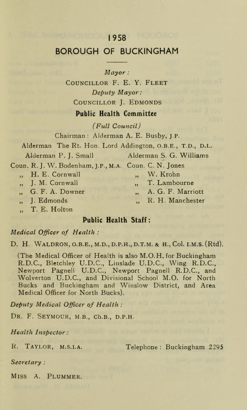 1958 BOROUGH OF BUCKINGHAM Mayor : Councillor F. E. Y. Fleet Deputy Mayor: Councillor J. Edmonds Public Health Committee (Full Council) Chairman : Alderman A. E. Busby, J.P. Alderman The Rt. Hon. Lord Addington, O.B.E., T.D., D.L. Alderman P. J. Small Coun. R. J. W. Bodenham, J.P., M.A. ,, H. E. Cornwall ,, J. M. Cornwall ,, G. F. A. Downer ,, ,, J. Edmonds ,, ,, T. E. Holton Public Health Staff Alderman S. G. Williams Coun. C. N. Jones „ W. Krohn „ T. Lambourne ,, A. G. F. Marriott ,, R. H. Manchester Medical Officer of Health : D. H. Waldron, o.b.e., m.d., d.p.h., d.t.m. & h., Col. i.m.s. (Rtd). (The Medical Officer of Health is also M.O. H, for Buckingham R.D.C., Bletchlev U.D.C., Linslade U.D.C., Wing R.D.C., Newport Pagnell U.D.C., Newport Pagnell R.D.C., and Wolverton U.D.C., and Divisional School M.O. for North Bucks and Buckingham and Winslow District, and Area Medical Officer for North Bucks). Deputy Medical Officer of Health : Dr. F. Seymour, m.b., ch.B., d.p.h. Health Inspector: R. Taylor, m.s.i.A. Telephone: Buckingham 2295 Secretary : Miss A. Plummer.