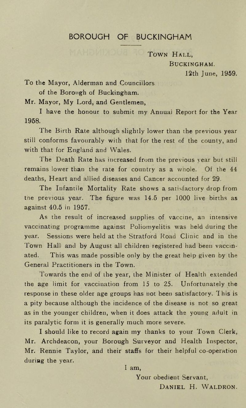 Town Hall, Buckingham. 12th J une, 1959. To the Mayor, Alderman and Councillors of the Borough of Buckingham. Mr. Mayor, My Lord, and Gentlemen, I have the honour to submit my Annual Report for the Year 1958. The Birth Rate although slightly lower than the previous year still conforms favourably with that for the rest of the county, and with that for England and Wales. The Death Rate has increased from the previous year but still remains lower than the rate for country as a whole. Of the 44 deaths, Heart and allied diseases and Cancer accounted for 29. The Infantile Mortality Rate shows a satisfactory drop from tne previous year. The figure was 14.5 per 1000 live births as against 40.5 in 1957. As the result of increased supplies of vaccine, an intensive vaccinating programme against Poliomyelitis was held during the year. Sessions were held at the Stratford Hoad Clinic and in the Town Hall and by August all children registered had been vaccin- ated. This was made possible only by the great heip given by the General Practitioners in the Town. Towards the end of the year, the Minister of Health extended the age limit for vaccination from 15 to 25. Unfortunately the response in these older age groups has not been satisfactory. This is a pity because although the incidence of the disease is not so great as in the younger children, when it does attack the young adult in its paralytic form it is generally much more severe. I should like to record again my thanks to your Town Clerk, Mr. Archdeacon, your Borough Surveyor and Health Inspector, Mr. Rennie Taylor, and their staffs for their helpful co-operation during the year. I am, Your obedient Servant, Daniel H. Waldron.