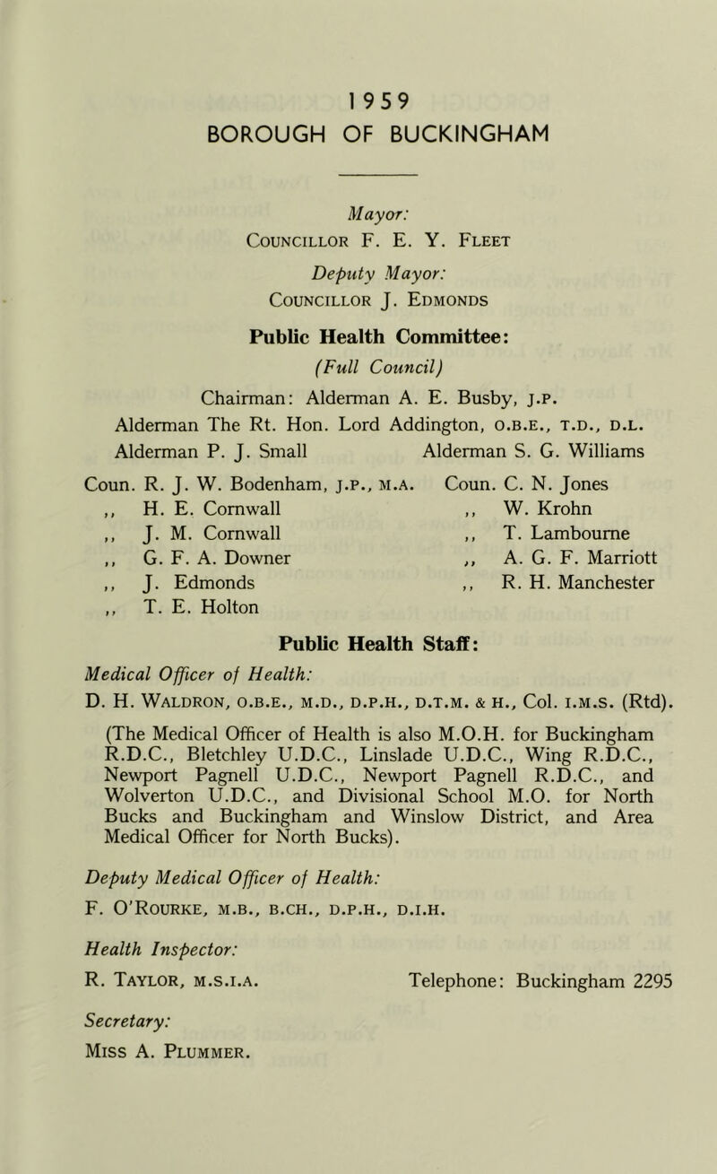 1959 BOROUGH OF BUCKINGHAM M ay or: Councillor F. E. Y. Fleet Deputy Mayor: Councillor J. Edmonds Public Health Committee: (Full Council) Chairman: Alderman A. E. Busby, j.p. Alderman The Rt. Hon. Lord Addington, o.b.e., t.d., d.l. Alderman P. J. Small Alderman S. G. Williams Coun. R. J. W. Bodenham, j.p., m.a. ,, H. E. Cornwall ,, J. M. Cornwall ,, G. F. A. Downer ,, J. Edmonds ,, T. E. Holton Coun. C. N. Jones ,, W. Krohn ,, T. Lamboume ,, A. G. F. Marriott ,, R. H. Manchester Public Health Staff: Medical Officer of Health: D. H. Waldron, o.b.e., m.d., d.p.h., d.t.m. & h.. Col. i.m.s. (Rtd). (The Medical Officer of Health is also M.O.H. for Buckingham R.D.C., Bletchley U.D.C., Linslade U.D.C., Wing R.D.C., Newport Pagnell U.D.C., Newport Pagnell R.D.C., and Wolverton U.D.C., and Divisional School M.O. for North Bucks and Buckingham and Winslow District, and Area Medical Officer for North Bucks). Deputy Medical Officer of Health: F. O’Rourke, m.b., b.ch., d.p.h., d.i.h. Health Inspector: R. Taylor, m.s.i.a. Telephone; Buckingham 2295 Secretary: Miss A. Plummer.