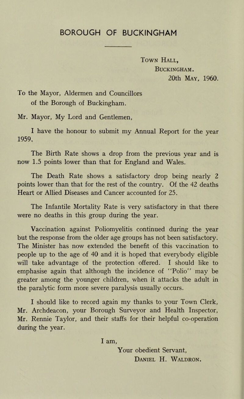 BOROUGH OF BUCKINGHAM Town Hall, Buckingham. 20th May, 1960. To the Mayor, Aldermen and Councillors of the Borough of Buckingham. Mr. Mayor, My Lord and Gentlemen, I have the honour to submit my Annual Report for the year 1959. The Birth Rate shows a drop from the previous year and is now 1.5 points lower than that for England and Wales. The Death Rate shows a satisfactory drop being nearly 2 points lower than that for the rest of the country. Of the 42 deaths Heart or Allied Diseases and Cancer accounted for 25. The Infantile Mortality Rate is very satisfactory in that there were no deaths in this group during the year. Vaccination against Poliomyelitis continued during the year but the response from the older age groups has not been satisfactory. The Minister has now extended the benefit of this vaccination to people up to the age of 40 and it is hoped that everybody eligible will take advantage of the protection offered. I should like to emphasise again that although the incidence of “Polio” may be greater among the younger children, when it attacks the adult in the paralytic form more severe paralysis usually occurs. I should like to record again my thanks to your Towm Clerk, Mr. Archdeacon, your Borough Surveyor and Health Inspector, Mr. Rennie Taylor, and their staffs for their helpful co-operation during the year. I am. Your obedient Servant, Daniel H. Waldron.