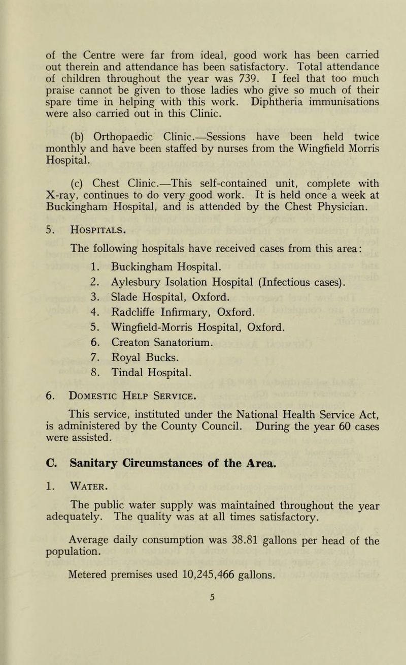 of the Centre were far from ideal, good work has been carried out therein and attendance has been satisfactory. Total attendance of children throughout the year was 739. I feel that too much praise cannot be given to those ladies who give so much of their spare time in helping with this work. Diphtheria immunisations were also carried out in this Clinic. (b) Orthopaedic Clinic.—Sessions have been held twice monthly and have been staffed by nurses from the Wingfield Morris Hospital. (c) Chest Clinic.—This self-contained unit, complete with X-ray, continues to do very good work. It is held once a week at Buckingham Hospital, and is attended by the Chest Physician. 5. Hospitals. The following hospitals have received cases from this area: 1. Buckingham Hospital. 2. Aylesbury Isolation Hospital (Infectious cases). 3. Slade Hospital, Oxford. 4. Radcliffe Infirmary, Oxford. 5. Wingfield-Morris Hospital, Oxford. 6. Creaton Sanatorium. 7. Royal Bucks. 8. Tindal Hospital. 6. Domestic Help Service. This service, instituted under the National Health Service Act, is administered by the County Council. During the year 60 cases were assisted. C. Sanitary Circumstances of the Area. 1. Water. The public water supply was maintained throughout the year adequately. The quality was at all times satisfactory. Average daily consumption was 38.81 gallons per head of the population. Metered premises used 10,245,466 gallons.