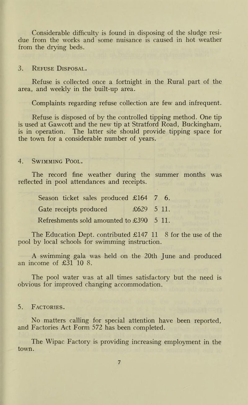 Considerable difficulty is found in disposing of the sludge resi- due from the works and some nuisance is caused in hot weather from the drying beds. 3. Refuse Disposal. Refuse is collected once a fortnight in the Rural part of the area, and weekly in the built-up area. Complaints regarding refuse collection are few and infrequent. Refuse is disposed of by the controlled tipping method. One tip is used at Gawcott and the new tip at Stratford Road, Buckingham, is in operation. The latter site should provide tipping space for the town for a considerable number of years. 4. Swimming Pool. The record fine weather during the summer months was reflected in pool attendances and receipts. Season ticket sales produced £164 7 6. Gate receipts produced £629 5 11. Refreshments sold amounted to £390 5 11. The Education Dept, contributed £147 11 8 for the use of the pool by local schools for swimming instruction. A swimming gala was held on the 20th June and produced an income of £31 10 8. The pool water was at all times satisfactory but the need is obvious for improved changing accommodation. 5. F.actories. No matters calling for special attention have been reported, and Factories Act Form 572 has been completed. The Wipac Factory is providing increasing employment in the town.