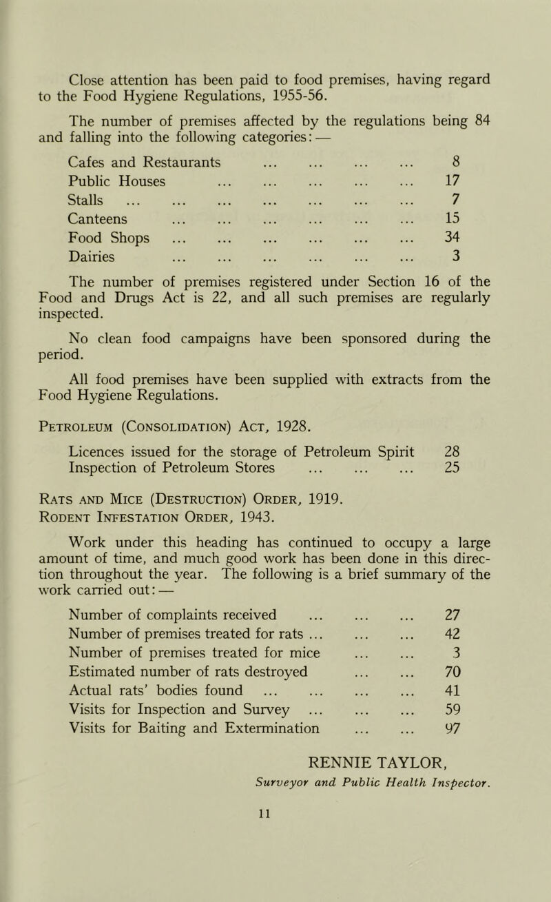 Close attention has been paid to food premises, having regard to the Food Hygiene Regulations, 1955-56. The number of premises affected by the regulations being 84 and falling into the following categories: — Cafes and Restaurants ... ... ... ... 8 Public Houses 17 Stalls ... ... ... ... 7 Canteens ... ... ... ... 15 Food Shops ... 34 Dairies 3 The number of premises registered under Section 16 of the Food and Drugs Act is 22, and all such premises are regularly inspected. No clean food campaigns have been sponsored during the period. All food premises have been supplied with extracts from the Food Hygiene Regulations. Petroleum (Consolidation) Act, 1928. Licences issued for the storage of Petroleum Spirit 28 Inspection of Petroleum Stores ... 25 Rats and Mice (Destruction) Order, 1919. Rodent Infestation Order, 1943. Work under this heading has continued to occupy a large amount of time, and much good work has been done in this direc- tion throughout the year. The following is a brief summary of the work carried out: — Number of complaints received ... 27 Number of premises treated for rats ... 42 Number of premises treated for mice ... ... 3 Estimated number of rats destroyed 70 Actual rats’ bodies found ... ... 41 Visits for Inspection and Survey ... ... ... 59 Visits for Baiting and Extermination 97 RENNIE TAYLOR, Surveyor and Public Health Inspector.