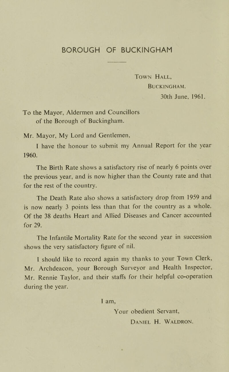BOROUGH OF BUCKINGHAM Town Hall, Buckingham. 30th June, 1961. To the Mayor, Aldermen and Councillors of the Borough of Buckingham. Mr. Mayor, My Lord and Gentlemen, I have the honour to submit my Annual Report for the year 1960. The Birth Rate shows a satisfactory rise of nearly 6 points over the previous year, and is now higher than the County rate and that for the rest of the country. The Death Rate also shows a satisfactory drop from 1959 and is now nearly 3 points less than that for the country as a whole. Of the 38 deaths Heart and Allied Diseases and Cancer accounted for 29. The Infantile Mortality Rate for the second year in succession shows the very satisfactory figure of nil. I should like to record again my thanks to your Town Clerk, Mr. Archdeacon, your Borough Surveyor and Health Inspector, Mr. Rennie Taylor, and their staffs for their helpful co-operation during the year. 1 am, Your obedient Servant, Daniel H. Waldron.