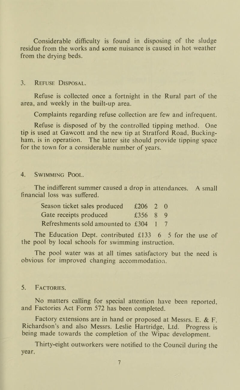 Considerable difficulty is found in disposing of the sludge residue from the works and some nuisance is caused in hot weather from the drying beds. 3. Refuse Disposal. Refuse is collected once a fortnight in the Rural part of the area, and weekly in the built-up area. Complaints regarding refuse collection are few and infrequent. Refuse is disposed of by the controlled tipping method. One tip is used at Gawcott and the new tip at Stratford Road, Bucking- ham. is in operation. The latter site should provide tipping space for the town for a considerable number of years. 4. Swimming Pool. The indifferent summer caused a drop in attendances. A small financial loss was suffered. Season ticket sales produced £206 2 0 Gate receipts produced £356 8 9 Refreshments sold amounted to £304 1 7 The Education Dept, contributed £133 6 5 for the use of the pool by local schools for swimming instruction. The pool water was at all times satisfactory but the need is obvious for improved changing accommodation. 5. Factories. No matters calling for special attention have been reported, and Factories Act Form 572 has been completed. Factory extensions are in hand or proposed at Messrs. E. & F. Richardson’s and also Messrs. Leslie Hartridge, Ltd. Progress is being made towards the completion of the Wipac development. Thirty-eight outworkers were notified to the Council during the year.