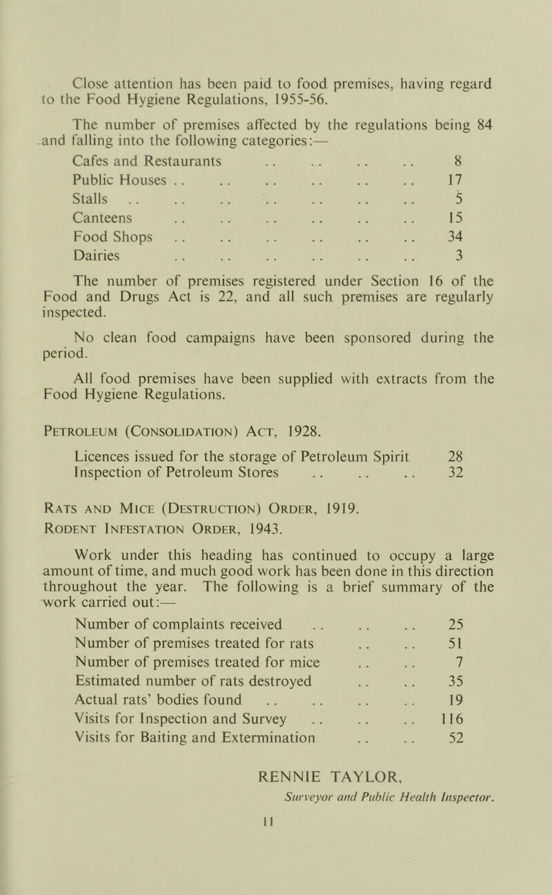 Close attention has been paid to food premises, having regard to the Food Hygiene Regulations, 1955-56. The number of premises affected by the regulations being 84 and falling into the following categories:— Cafes and Restaurants .. .. .. .. 8 Public Houses .. .. .. .. .. .. 17 Stalls .. .. .. .. .. .. .. 5 Canteens .. .. .. .. .. .. 15 Food Shops .. .. .. .. .. .. 34 Dairies .. .. .. .. .. .. 3 The number of premises registered under Section 16 of the Food and Drugs Act is 22, and all such premises are regularly inspected. No clean food campaigns have been sponsored during the period. All food premises have been supplied with extracts from the Food Hygiene Regulations. Petroleum (Consolidation) Act, 1928. Licences issued for the storage of Petroleum Spirit 28 Inspection of Petroleum Stores .. .. .. 32 Rats and Mice (Destruction) Order, 1919. Rodent Infestation Order, 1943. Work under this heading has continued to occupy a large amount of time, and much good work has been done in this direction throughout the year. The following is a brief summary of the work carried out:— Number of complaints received .. .. .. 25 Number of premises treated for rats .. .. 51 Number of premises treated for mice .. .. 7 Estimated number of rats destroyed .. .. 35 Actual rats’bodies found .. .. .. .. 19 Visits for Inspection and Survey .. .. .. 116 Visits for Baiting and Extermination .. .. 52 RENNIE TAYLOR, Surveyor and Public Health Inspector.