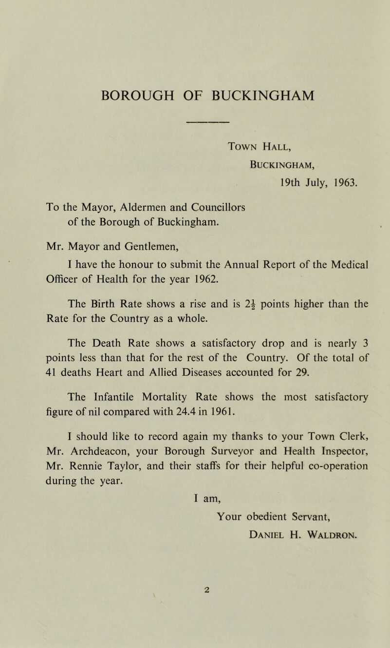 BOROUGH OF BUCKINGHAM Town Hall, Buckingham, 19th July, 1963. To the Mayor, Aldermen and Councillors of the Borough of Buckingham. Mr. Mayor and Gentlemen, I have the honour to submit the Annual Report of the Medical Officer of Health for the year 1962. The Birth Rate shows a rise and is 2\ points higher than the Rate for the Country as a whole. The Death Rate shows a satisfactory drop and is nearly 3 points less than that for the rest of the Country. Of the total of 41 deaths Heart and Allied Diseases accounted for 29. The Infantile Mortality Rate shows the most satisfactory figure of nil compared with 24.4 in 1961. I should like to record again my thanks to your Town Clerk, Mr. Archdeacon, your Borough Surveyor and Health Inspector, Mr. Rennie Taylor, and their staffs for their helpful co-operation during the year. I am. Your obedient Servant, Daniel H. Waldron.