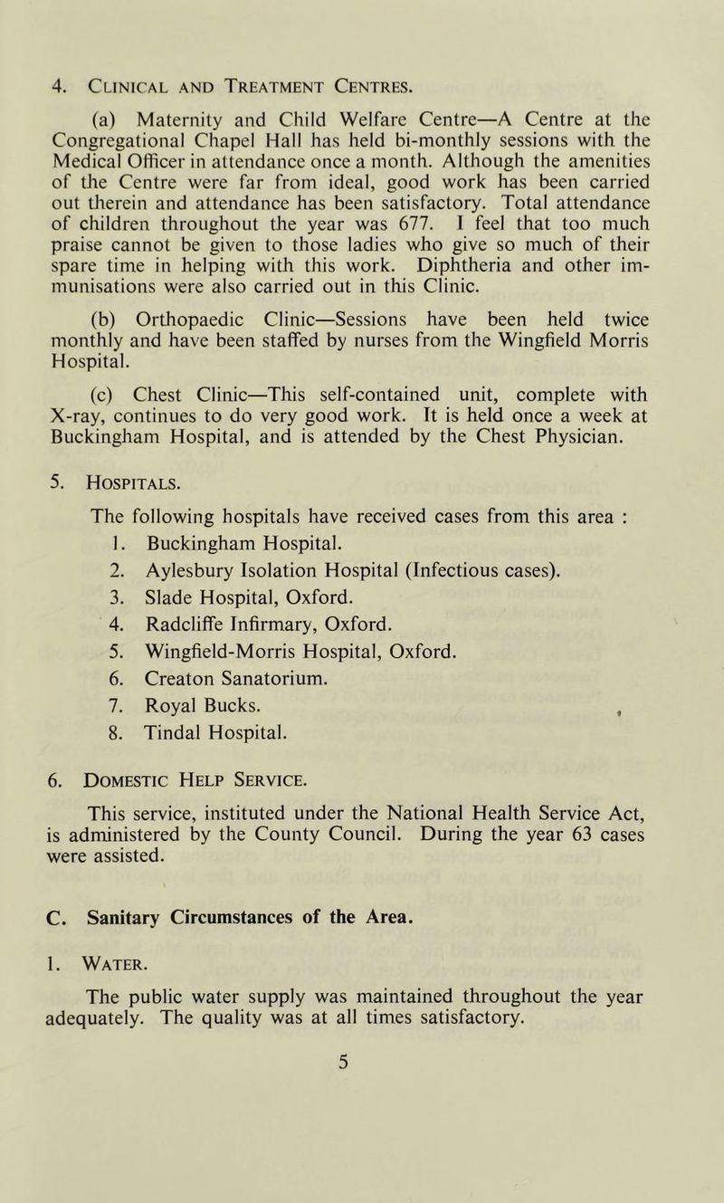 4. Clinical and Treatment Centres. (a) Maternity and Child Welfare Centre—A Centre at the Congregational Chapel Hall has held bi-monthly sessions with the Medical Officer in attendance once a month. Although the amenities of the Centre were far from ideal, good work has been carried out therein and attendance has been satisfactory. Total attendance of children throughout the year was 677. I feel that too much praise cannot be given to those ladies who give so much of their spare time in helping with this work. Diphtheria and other im- munisations were also carried out in this Clinic. (b) Orthopaedic Clinic—Sessions have been held twice monthly and have been staffed by nurses from the Wingfield Morris Hospital. (c) Chest Clinic—This self-contained unit, complete with X-ray, continues to do very good work. It is held once a week at Buckingham Hospital, and is attended by the Chest Physician. 5. Hospitals. The following hospitals have received cases from this area : 1. Buckingham Hospital. 2. Aylesbury Isolation Hospital (Infectious cases). 3. Slade Hospital, Oxford. 4. Radcliffe Infirmary, Oxford. 5. Wingfield-Morris Hospital, Oxford. 6. Creaton Sanatorium. 7. Royal Bucks. , 8. Tindal Hospital. 6. Domestic Help Service. This service, instituted under the National Health Service Act, is administered by the County Council. During the year 63 cases were assisted. C. Sanitary Circumstances of the Area. 1. Water. The public water supply was maintained throughout the year adequately. The quality was at all times satisfactory.