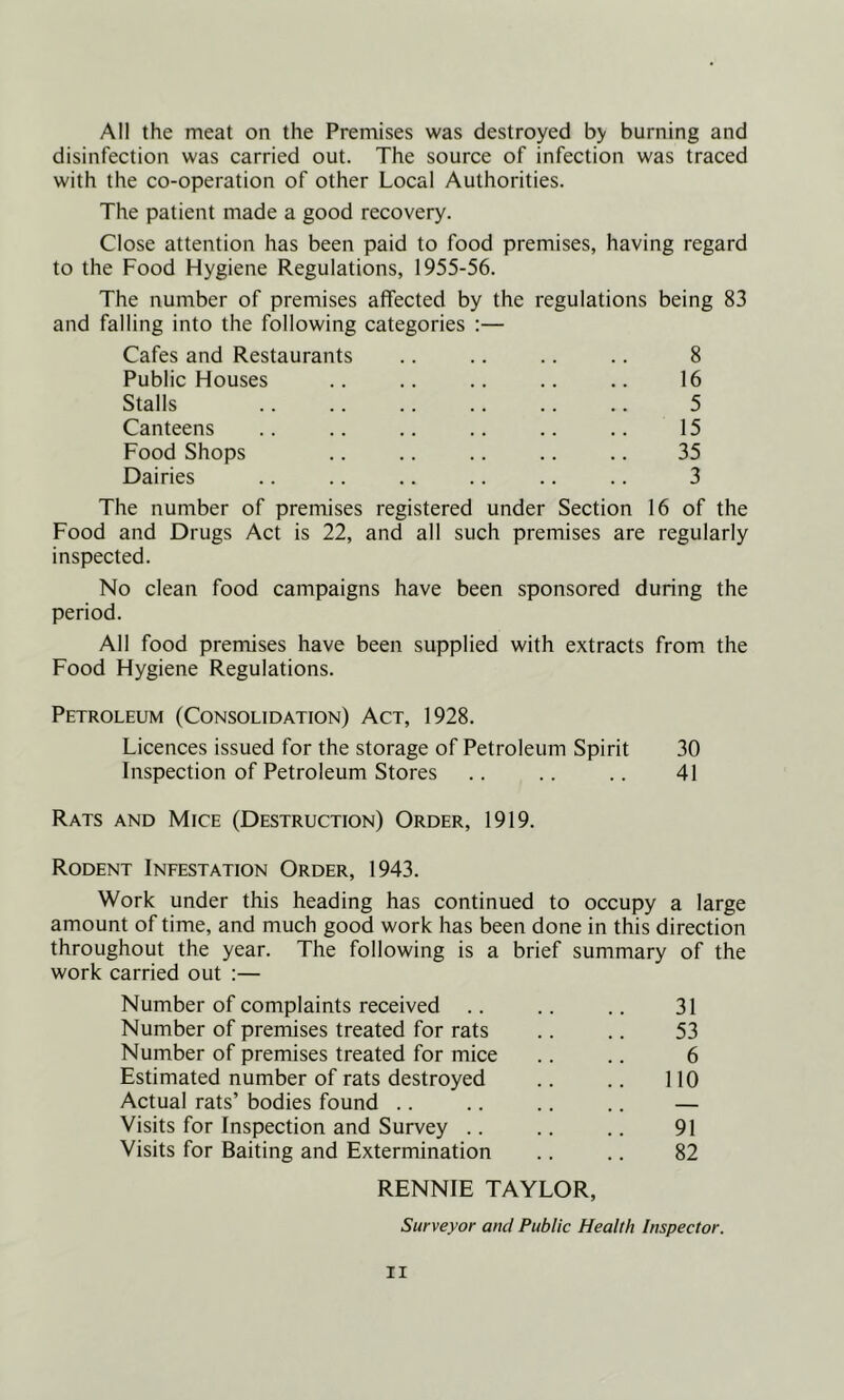 All the meat on the Premises was destroyed by burning and disinfection was carried out. The source of infection was traced with the co-operation of other Local Authorities. The patient made a good recovery. Close attention has been paid to food premises, having regard to the Food Hygiene Regulations, 1955-56. The number of premises affected by the regulations being 83 and falling into the following categories :— Cafes and Restaurants .. .. .. .. 8 Public Houses .. .. .. .. .. 16 Stalls .. .. .. .. .. .. 5 Canteens .. .. .. .. .. .. 15 Food Shops .. .. .. .. .. 35 Dairies .. .. .. .. .. .. 3 The number of premises registered under Section 16 of the Food and Drugs Act is 22, and all such premises are regularly inspected. No clean food campaigns have been sponsored during the period. All food premises have been supplied with extracts from the Food Hygiene Regulations. Petroleum (Consolidation) Act, 1928. Licences issued for the storage of Petroleum Spirit 30 Inspection of Petroleum Stores .. .. .. 41 Rats and Mice (Destruction) Order, 1919. Rodent Infestation Order, 1943. Work under this heading has continued to occupy a large amount of time, and much good work has been done in this direction throughout the year. The following is a brief summary of the work carried out :— Number of complaints received .. .. .. 31 Number of premises treated for rats .. .. 53 Number of premises treated for mice .. .. 6 Estimated number of rats destroyed .. .. 110 Actual rats’ bodies found .. .. .. .. — Visits for Inspection and Survey .. .. .. 91 Visits for Baiting and Extermination .. .. 82 RENNIE TAYLOR, Surveyor and Public Health Inspector.