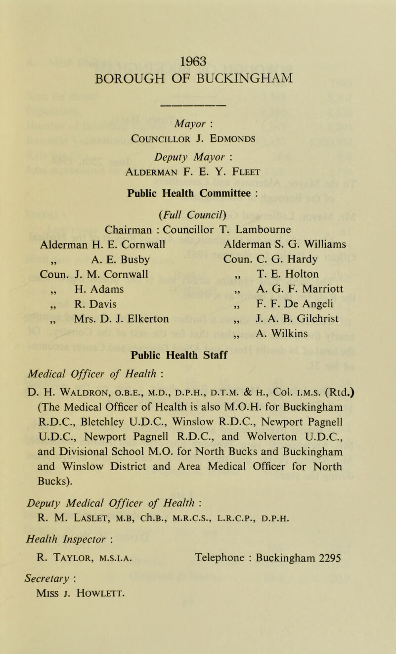 1963 BOROUGH OF BUCKINGHAM Mayor : Councillor J. Edmonds Deputy Mayor : Alderman F. E. Y. Fleet Public Health Committee : {Full Council) Chairman : Councillor T. Lambourne Alderman H. E. Cornwall Alderman S. G. Williams „ A. E. Busby Coun. C. G. Hardy Coun. J. M. Cornwall „ H. Adams „ R. Davis „ Mrs. D. J. Elkerton T. E. Holton A. G. F. Marriott F. F. De Angeli J. A. B. Gilchrist A. Wilkins Public Health Staff Medical Officer of Health : D. H. Waldron, o.b.e., m.d., d.p.h., d.t.m. & h., Col. i.m.s. (Rtd.) (The Medical Officer of Health is also M.O.H. for Buckingham R.D.C., Bletchley U.D.C., Winslow R.D.C., Newport Pagnell U.D.C., Newport Pagnell R.D.C., and Wolverton U.D.C., and Divisional School M.O. for North Bucks and Buckingham and Winslow District and Area Medical Officer for North Bucks). Deputy Medical Officer of Health : R. M. Laslet, m.b, ch.B., m.r.c.s., l.r.c.p., d.p.h. Health Inspector : R. Taylor, m.s.i.a. Telephone : Buckingham 2295 Secretary : Miss j. Howlett.