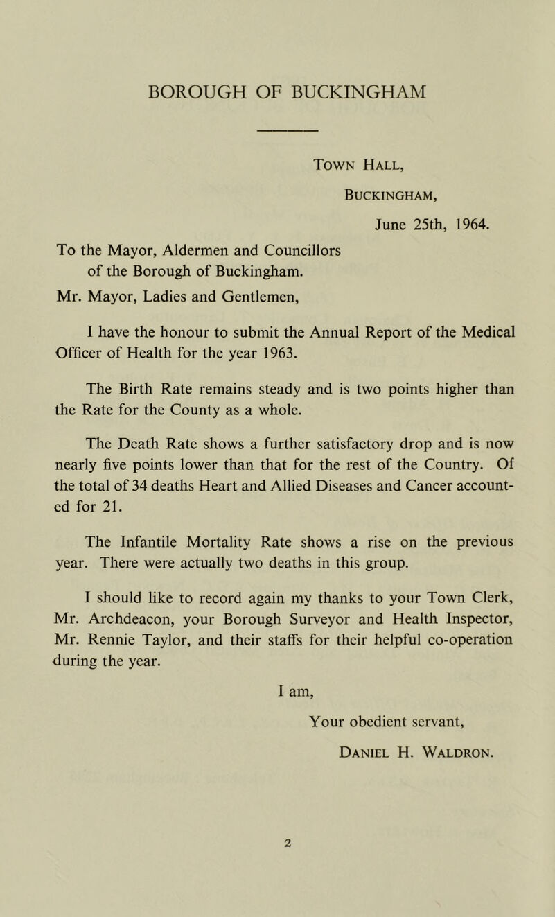 Town Hall, Buckingham, June 25th, 1964. To the Mayor, Aldermen and Councillors of the Borough of Buckingham. Mr. Mayor, Ladies and Gentlemen, I have the honour to submit the Annual Report of the Medical Officer of Health for the year 1963. The Birth Rate remains steady and is two points higher than the Rate for the County as a whole. The Death Rate shows a further satisfactory drop and is now nearly five points lower than that for the rest of the Country. Of the total of 34 deaths Heart and Allied Diseases and Cancer account- ed for 21. The Infantile Mortality Rate shows a rise on the previous year. There were actually two deaths in this group. I should like to record again my thanks to your Town Clerk, Mr. Archdeacon, your Borough Surveyor and Health Inspector, Mr. Rennie Taylor, and their staffs for their helpful co-operation during the year. I am. Your obedient servant, Daniel H. Waldron.